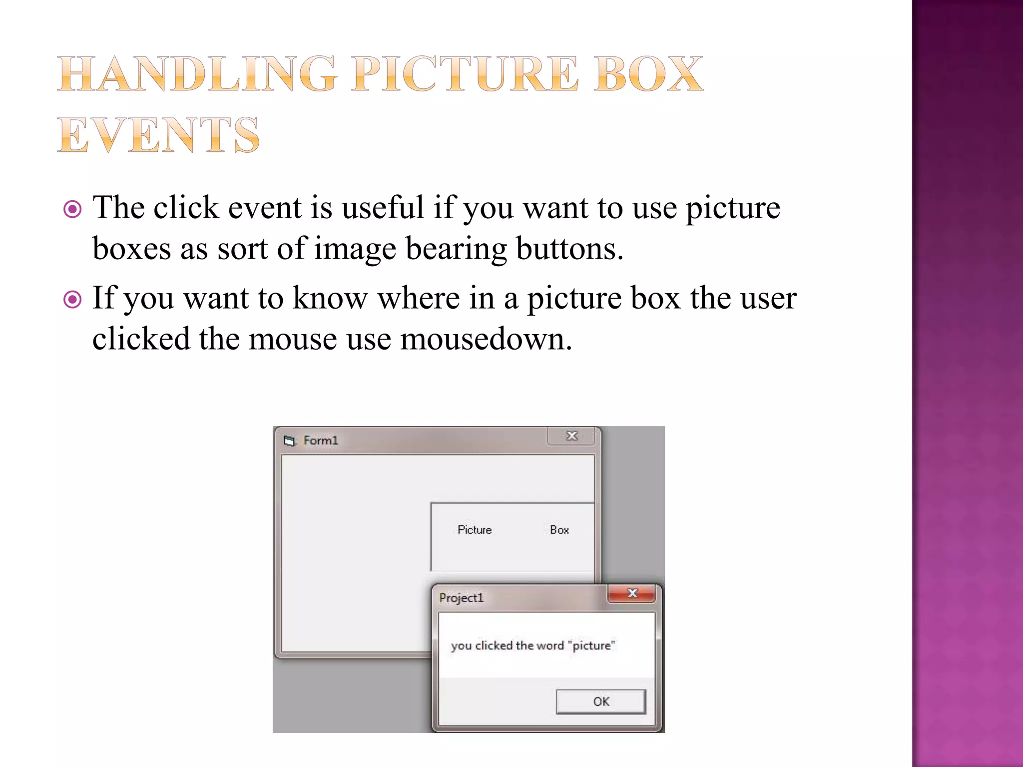 The click event is useful if you want to use picture
  boxes as sort of image bearing buttons.
 If you want to know where in a picture box the user
  clicked the mouse use mousedown.
 