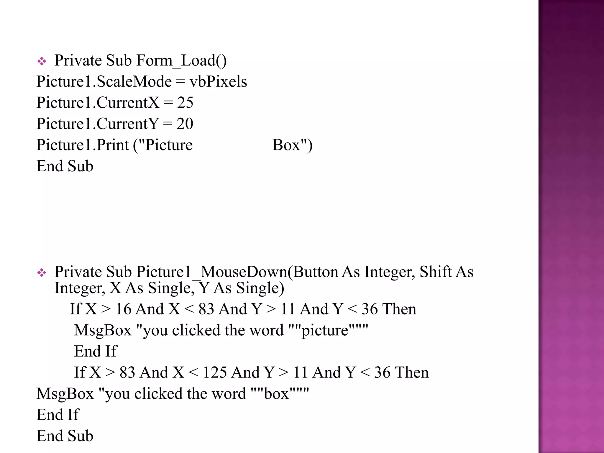   Private Sub Form_Load()
Picture1.ScaleMode = vbPixels
Picture1.CurrentX = 25
Picture1.CurrentY = 20
Picture1.Print ("Picture        Box")
End Sub




 Private Sub Picture1_MouseDown(Button As Integer, Shift As
  Integer, X As Single, Y As Single)
    If X > 16 And X < 83 And Y > 11 And Y < 36 Then
     MsgBox "you clicked the word ""picture"""
     End If
     If X > 83 And X < 125 And Y > 11 And Y < 36 Then
MsgBox "you clicked the word ""box"""
End If
End Sub
 