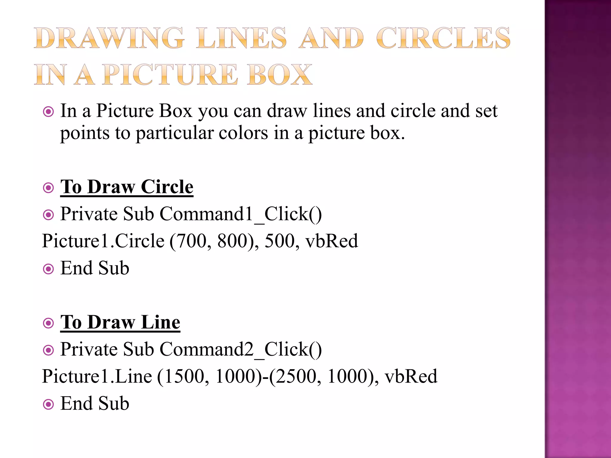    In a Picture Box you can draw lines and circle and set
    points to particular colors in a picture box.

 To Draw Circle
 Private Sub Command1_Click()
Picture1.Circle (700, 800), 500, vbRed
 End Sub


 To Draw Line
 Private Sub Command2_Click()
Picture1.Line (1500, 1000)-(2500, 1000), vbRed
 End Sub
 