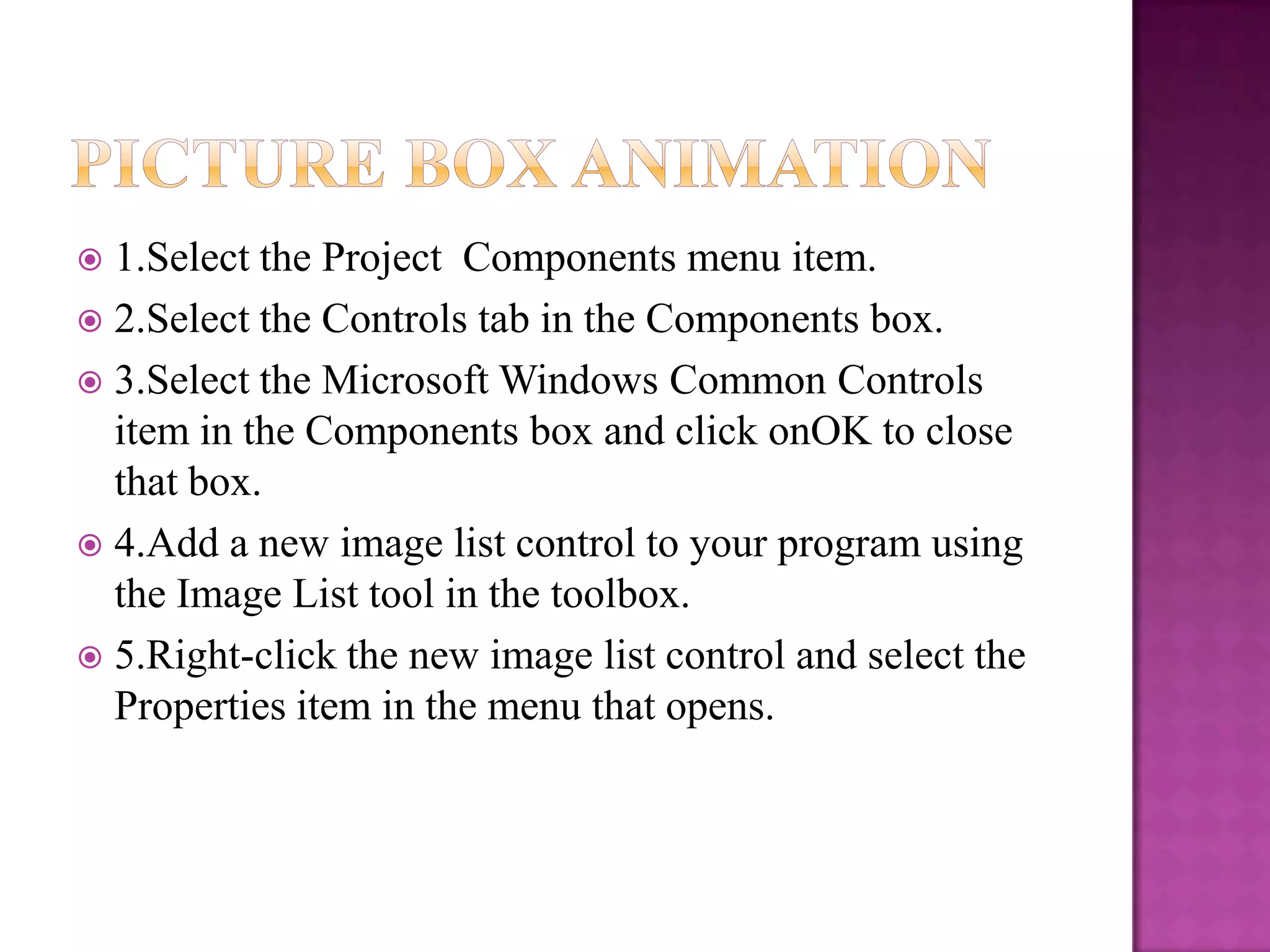  1.Select the Project Components menu item.
 2.Select the Controls tab in the Components box.
 3.Select the Microsoft Windows Common Controls
  item in the Components box and click onOK to close
  that box.
 4.Add a new image list control to your program using
  the Image List tool in the toolbox.
 5.Right-click the new image list control and select the
  Properties item in the menu that opens.
 