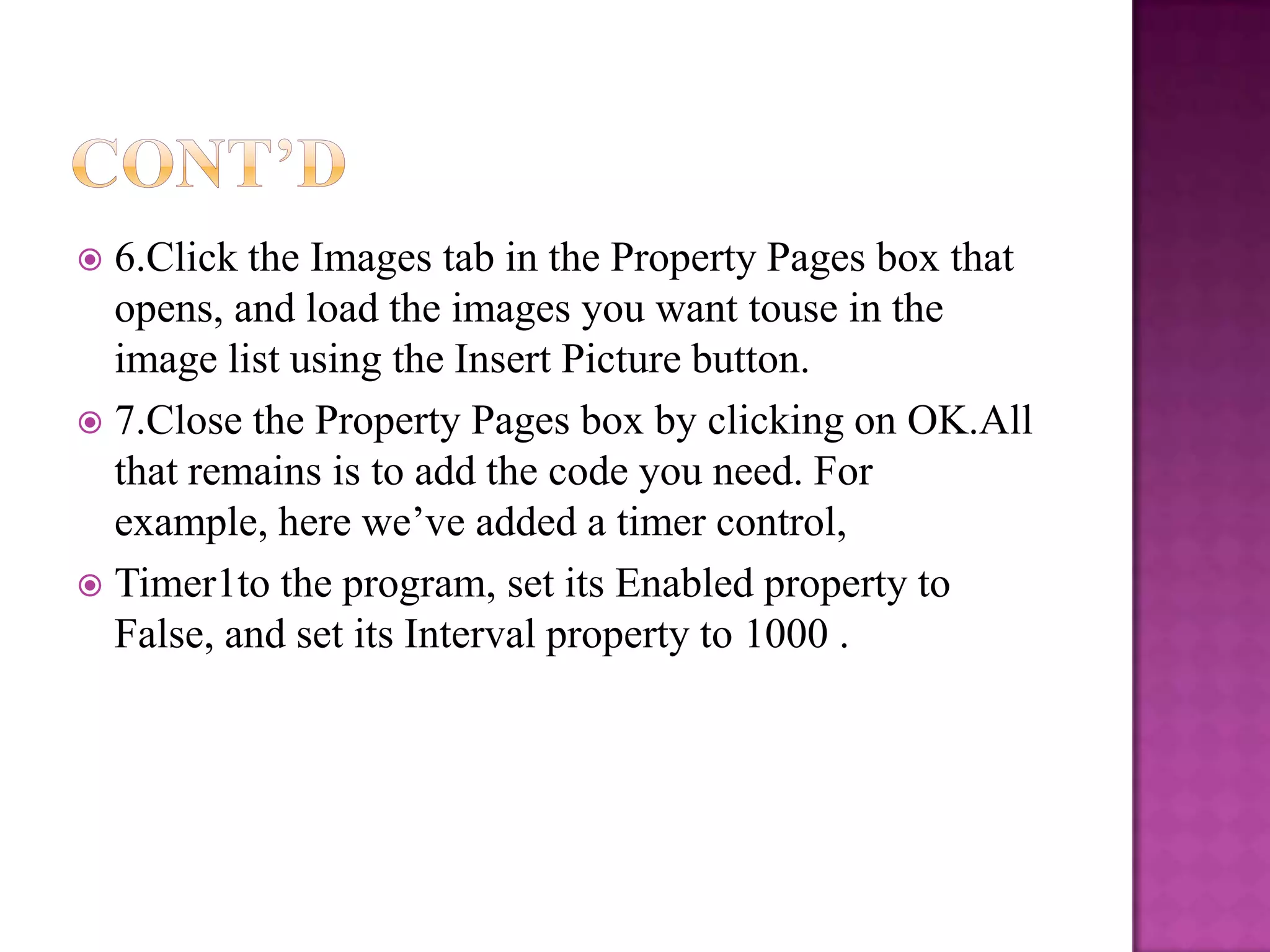  6.Click the Images tab in the Property Pages box that
  opens, and load the images you want touse in the
  image list using the Insert Picture button.
 7.Close the Property Pages box by clicking on OK.All
  that remains is to add the code you need. For
  example, here we’ve added a timer control,
 Timer1to the program, set its Enabled property to
  False, and set its Interval property to 1000 .
 