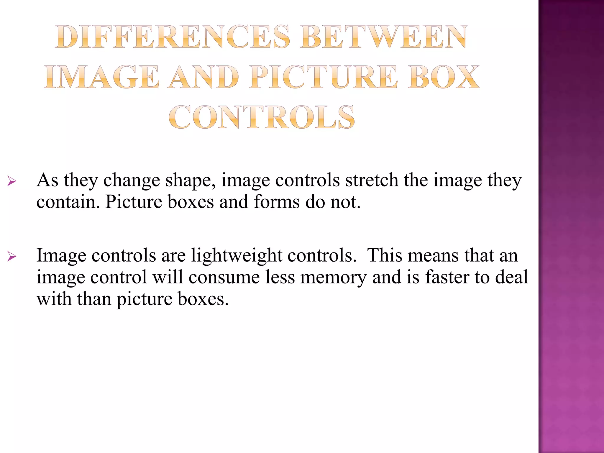    As they change shape, image controls stretch the image they
    contain. Picture boxes and forms do not.

   Image controls are lightweight controls. This means that an
    image control will consume less memory and is faster to deal
    with than picture boxes.
 