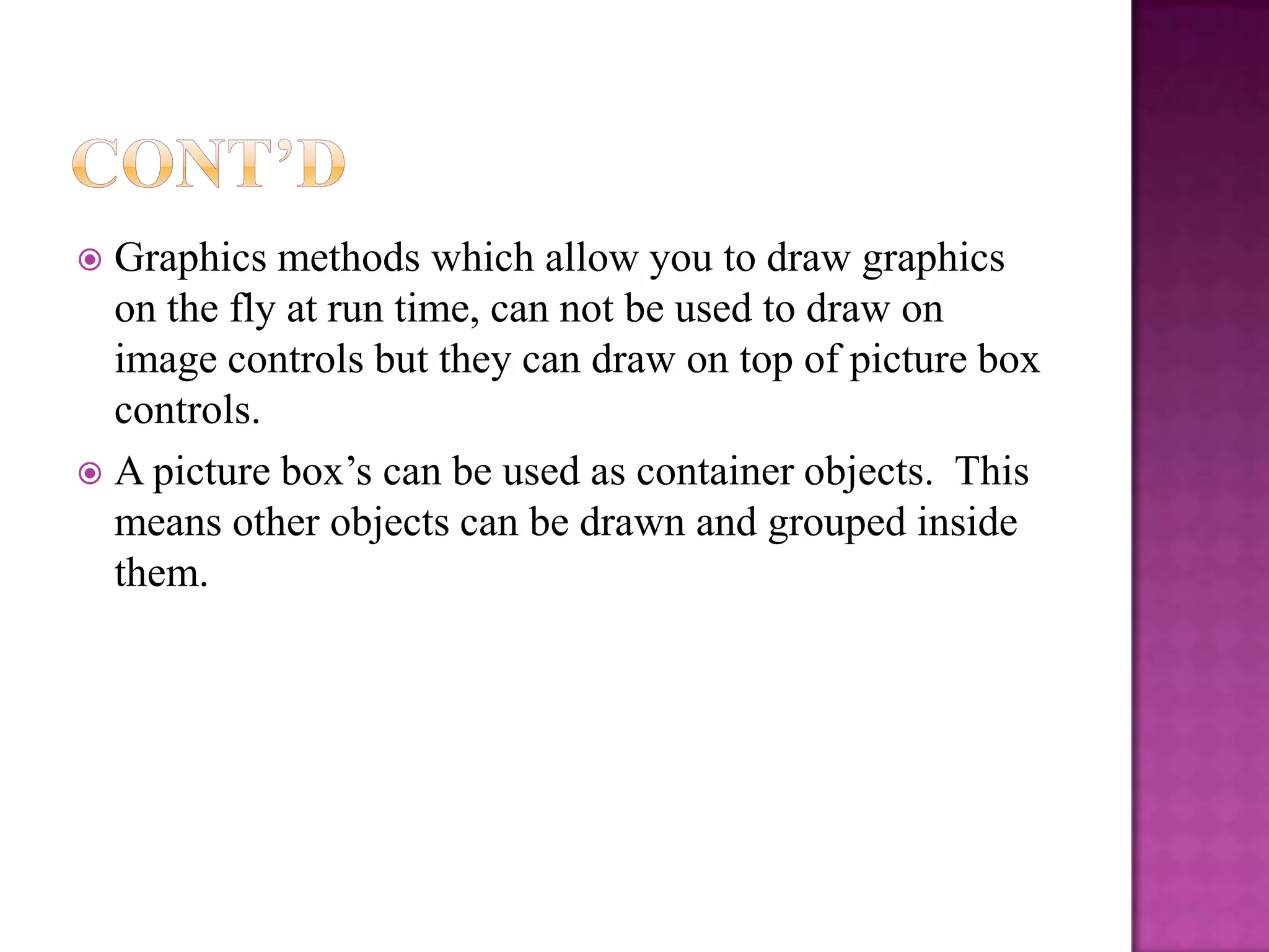  Graphics methods which allow you to draw graphics
  on the fly at run time, can not be used to draw on
  image controls but they can draw on top of picture box
  controls.
 A picture box’s can be used as container objects. This
  means other objects can be drawn and grouped inside
  them.
 