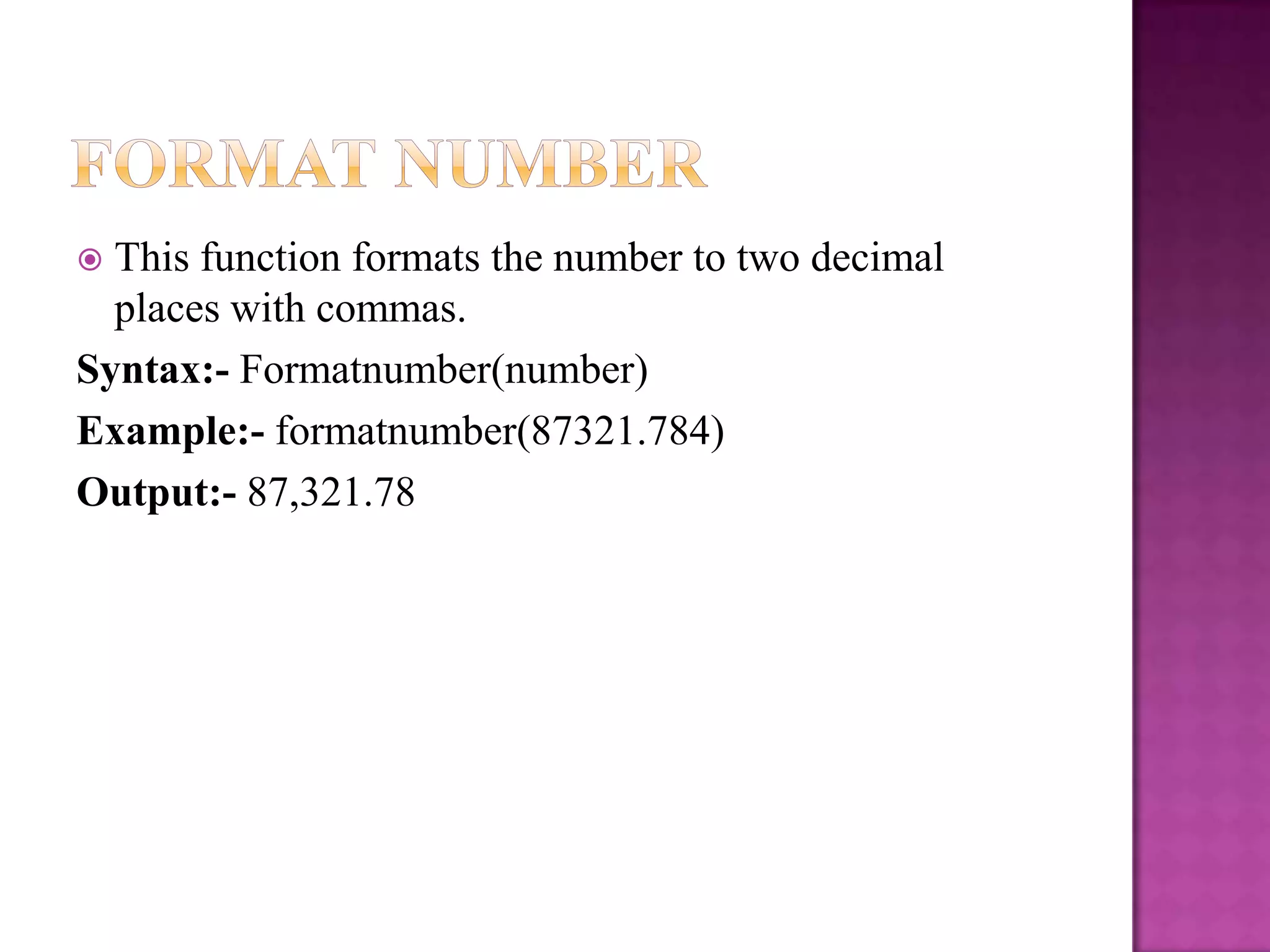  This function formats the number to two decimal
  places with commas.
Syntax:- Formatnumber(number)
Example:- formatnumber(87321.784)
Output:- 87,321.78
 