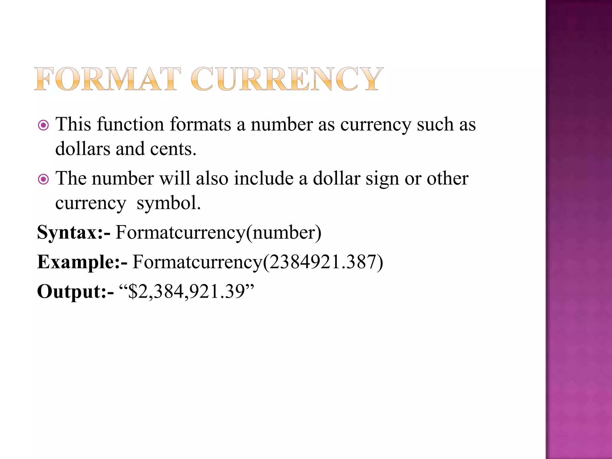  This function formats a number as currency such as
  dollars and cents.
 The number will also include a dollar sign or other
  currency symbol.
Syntax:- Formatcurrency(number)
Example:- Formatcurrency(2384921.387)
Output:- “$2,384,921.39”
 