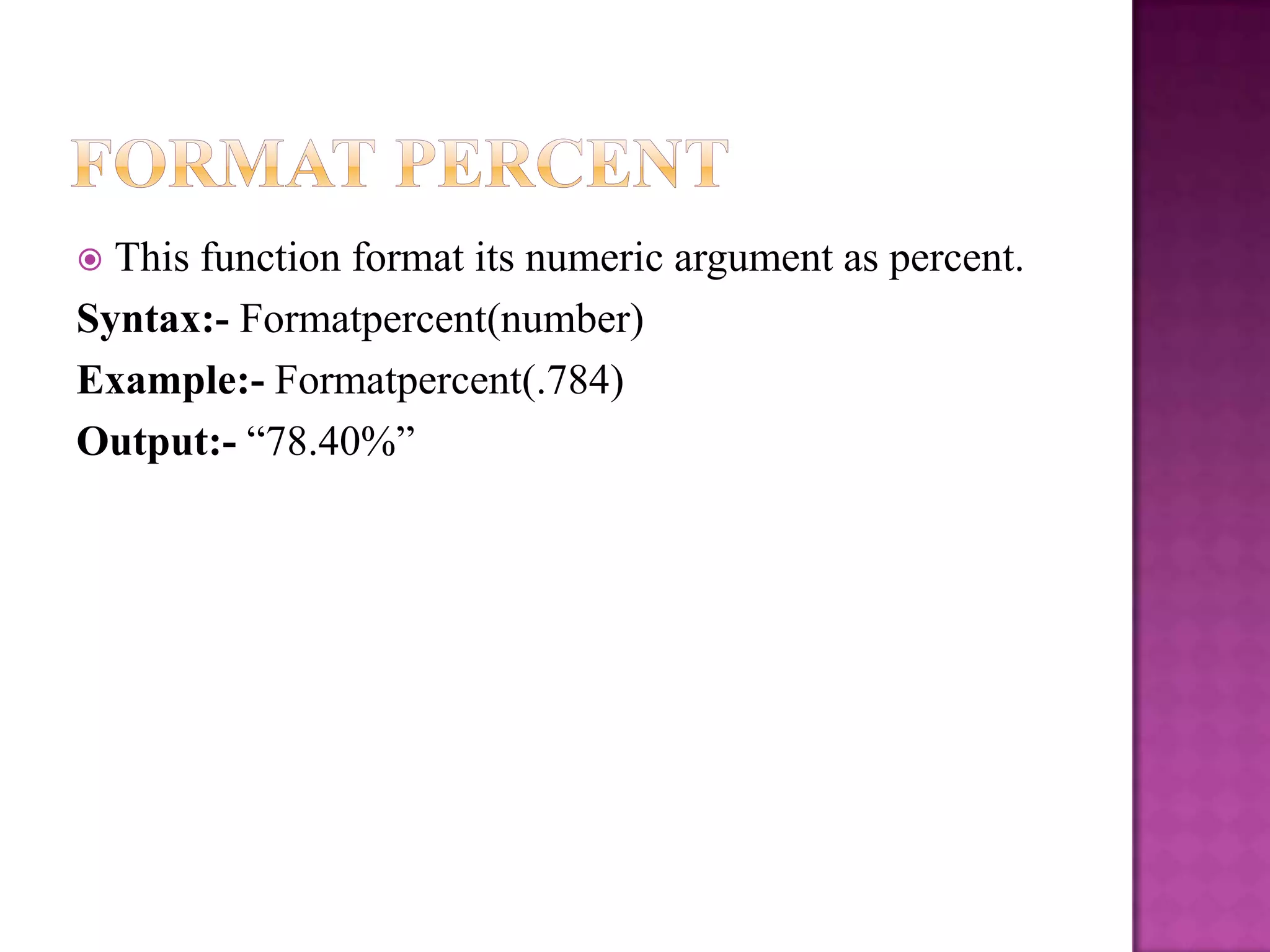  This function format its numeric argument as percent.
Syntax:- Formatpercent(number)
Example:- Formatpercent(.784)
Output:- “78.40%”
 