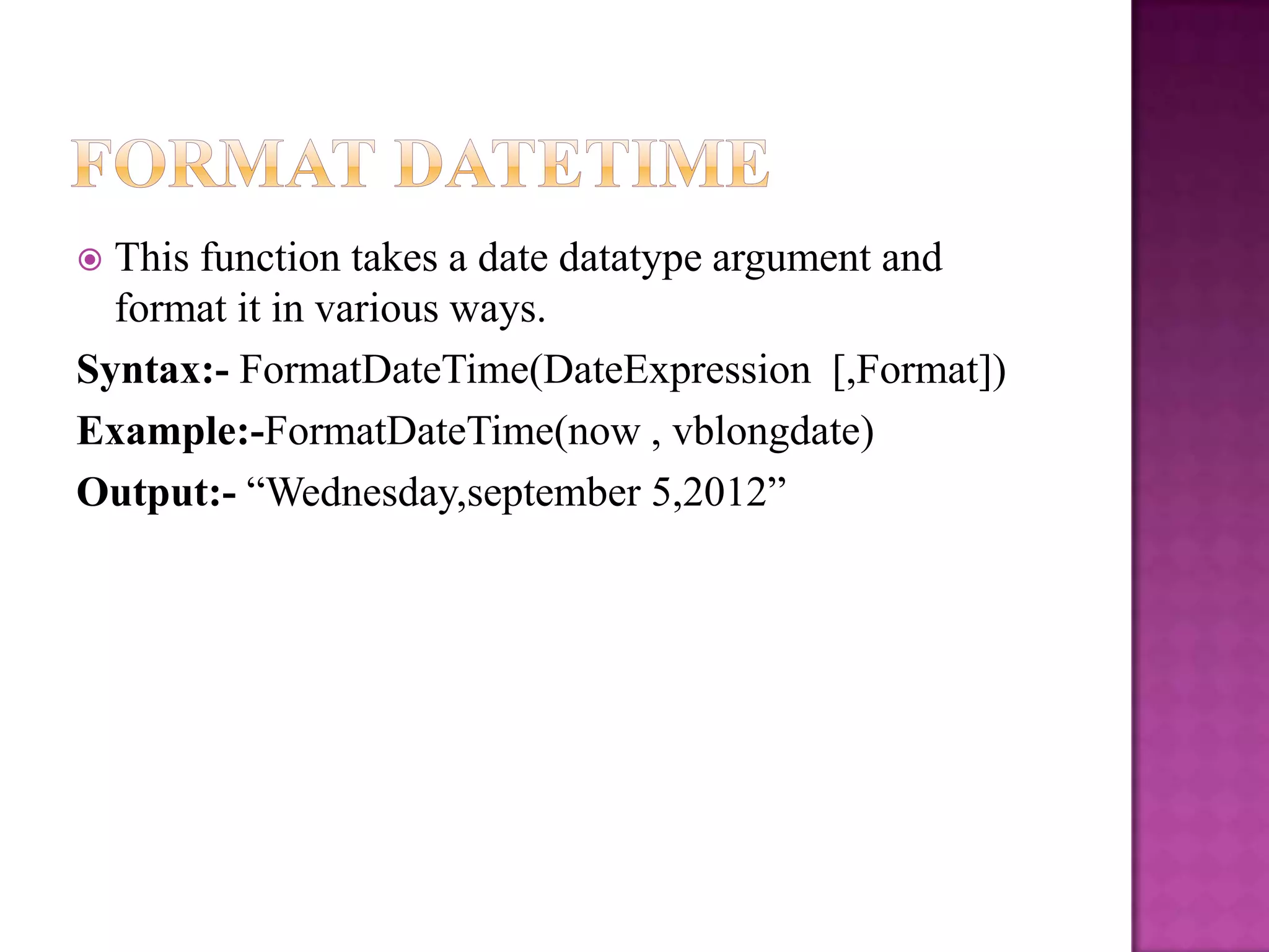  This function takes a date datatype argument and
  format it in various ways.
Syntax:- FormatDateTime(DateExpression [,Format])
Example:-FormatDateTime(now , vblongdate)
Output:- “Wednesday,september 5,2012”
 