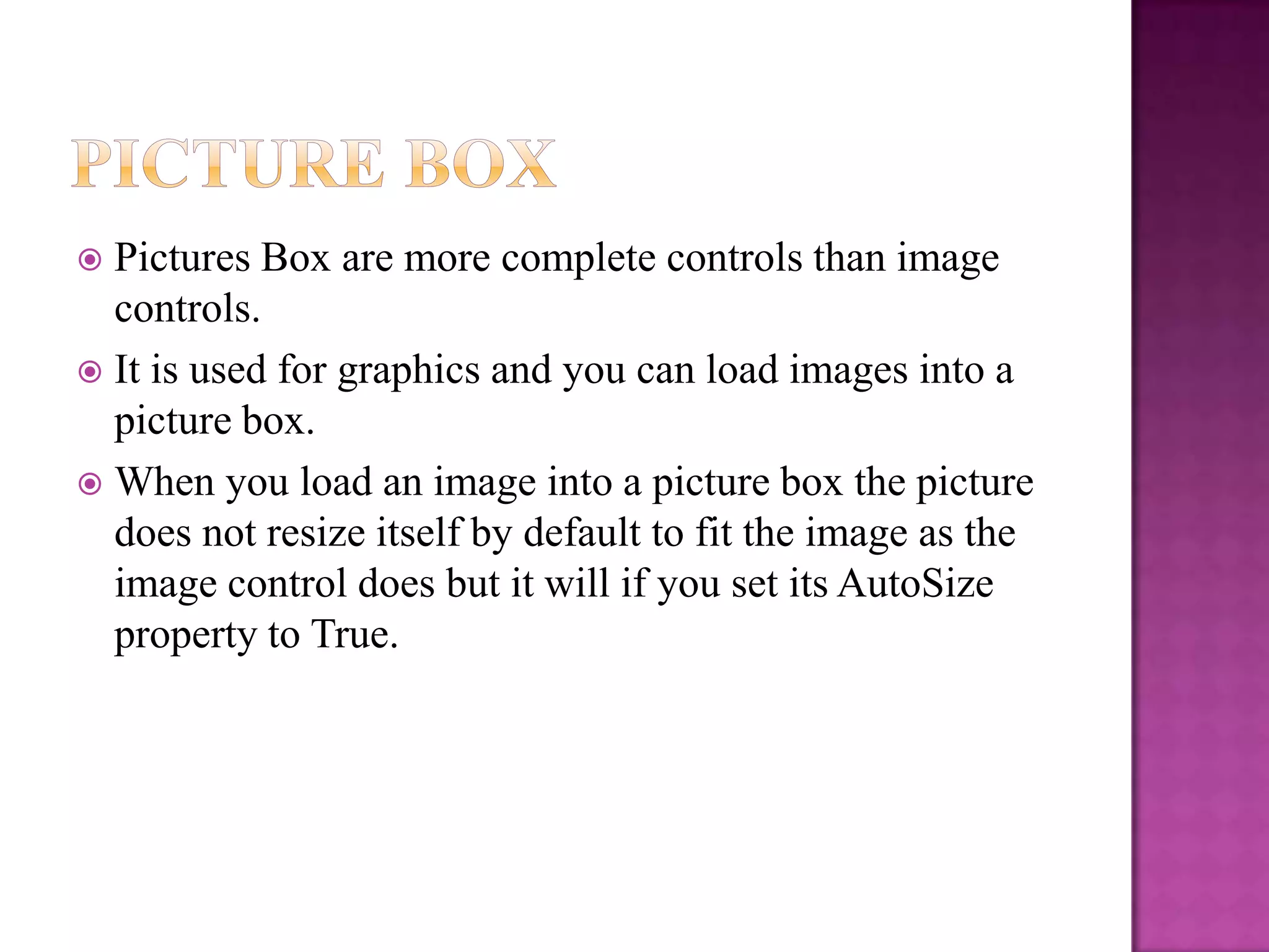  Pictures Box are more complete controls than image
  controls.
 It is used for graphics and you can load images into a
  picture box.
 When you load an image into a picture box the picture
  does not resize itself by default to fit the image as the
  image control does but it will if you set its AutoSize
  property to True.
 