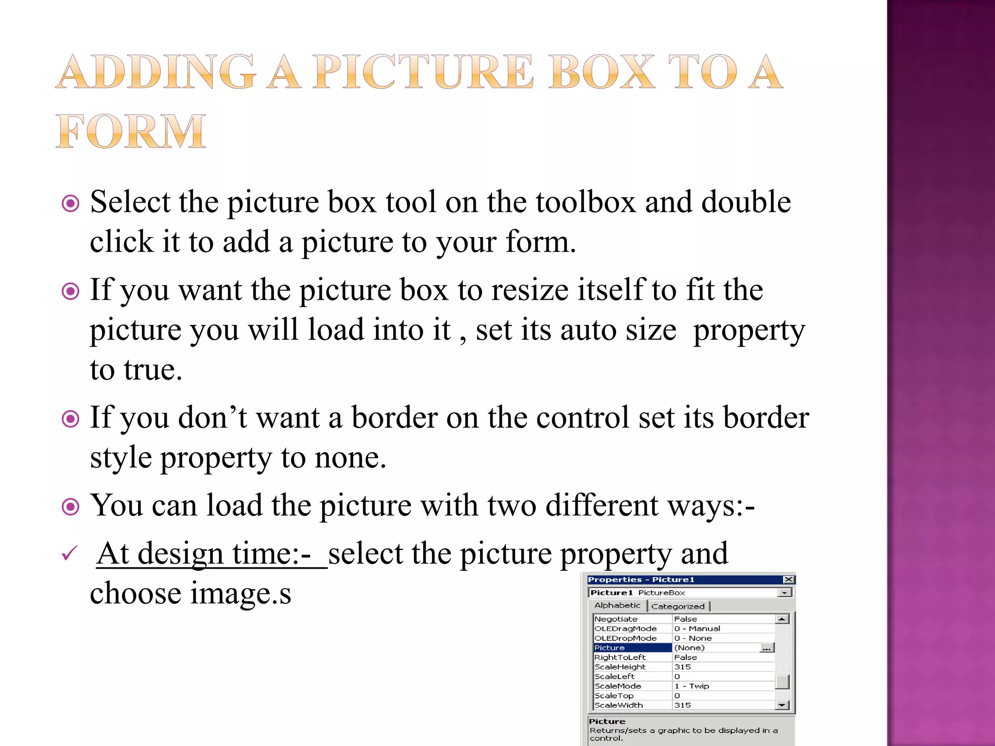  Select the picture box tool on the toolbox and double
  click it to add a picture to your form.
 If you want the picture box to resize itself to fit the
  picture you will load into it , set its auto size property
  to true.
 If you don’t want a border on the control set its border
  style property to none.
 You can load the picture with two different ways:-
 At design time:- select the picture property and
  choose image.s
 