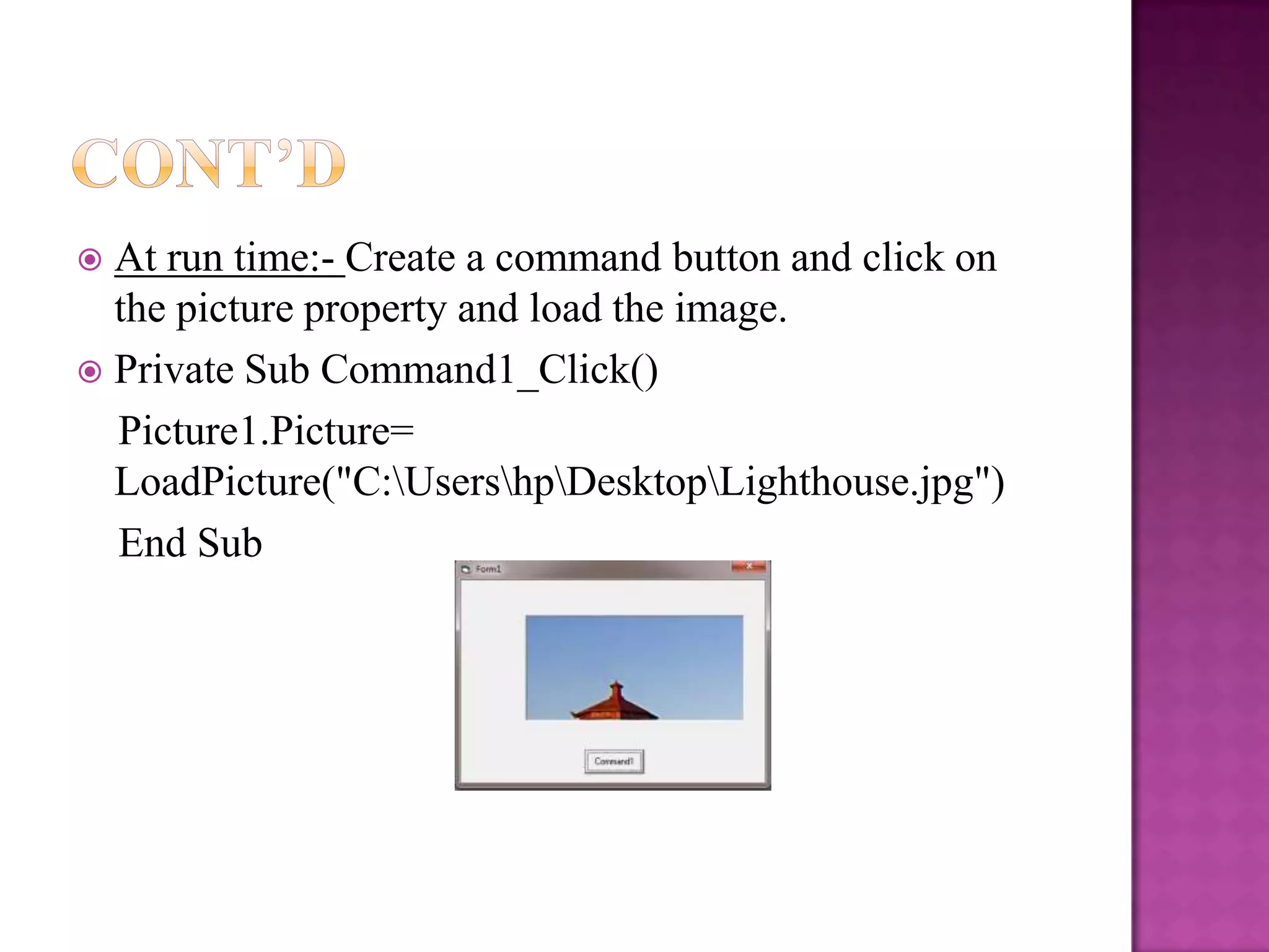  At run time:- Create a command button and click on
  the picture property and load the image.
 Private Sub Command1_Click()
  Picture1.Picture=
  LoadPicture("C:UsershpDesktopLighthouse.jpg")
  End Sub
 