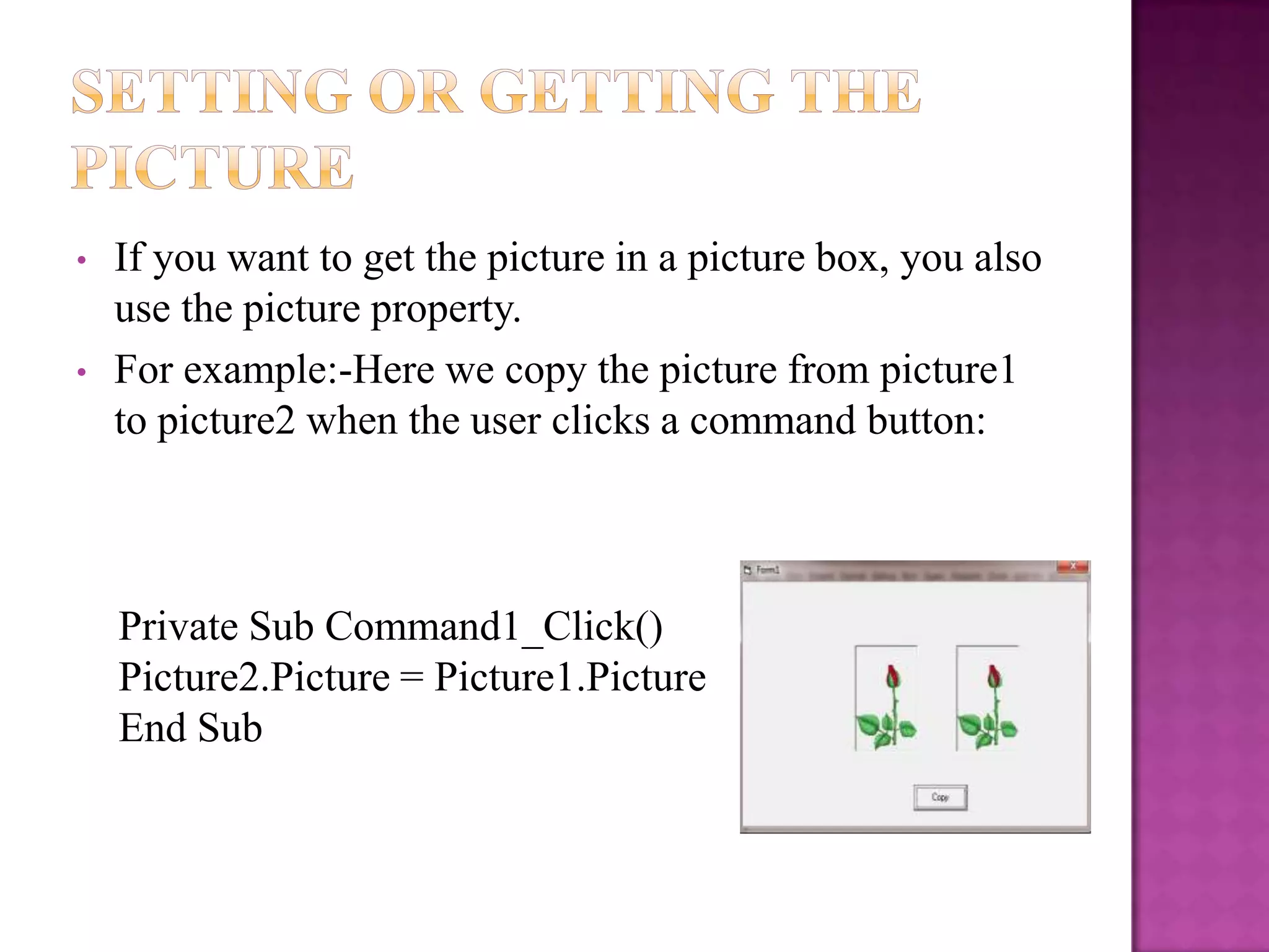 •   If you want to get the picture in a picture box, you also
    use the picture property.
•   For example:-Here we copy the picture from picture1
    to picture2 when the user clicks a command button:



    Private Sub Command1_Click()
    Picture2.Picture = Picture1.Picture
    End Sub
 