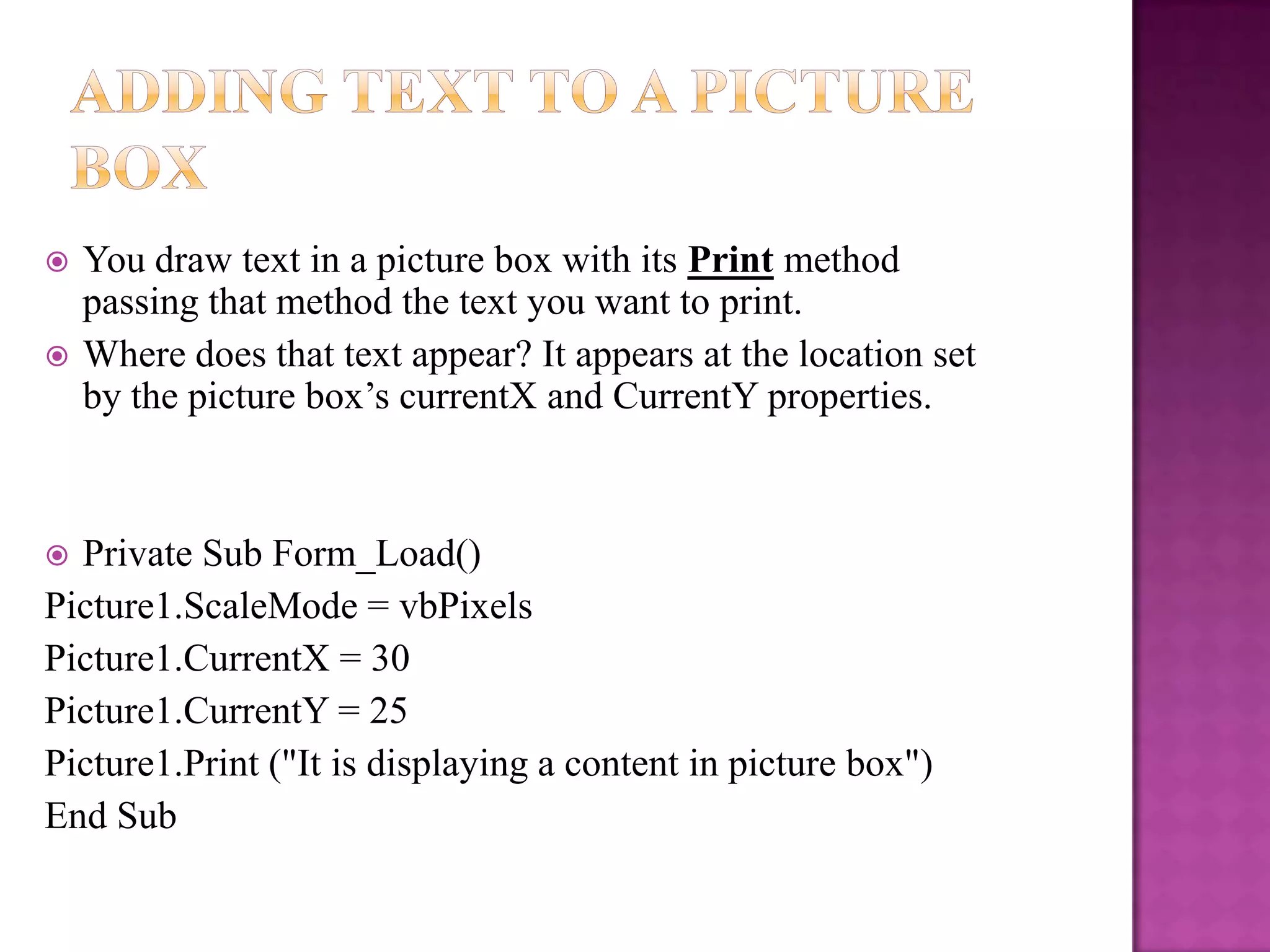    You draw text in a picture box with its Print method
    passing that method the text you want to print.
   Where does that text appear? It appears at the location set
    by the picture box’s currentX and CurrentY properties.



 Private Sub Form_Load()
Picture1.ScaleMode = vbPixels
Picture1.CurrentX = 30
Picture1.CurrentY = 25
Picture1.Print ("It is displaying a content in picture box")
End Sub
 
