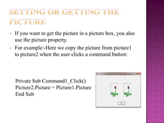 •   If you want to get the picture in a picture box, you also
    use the picture property.
•   For example:-Here we copy the picture from picture1
    to picture2 when the user clicks a command button:



    Private Sub Command1_Click()
    Picture2.Picture = Picture1.Picture
    End Sub
 
