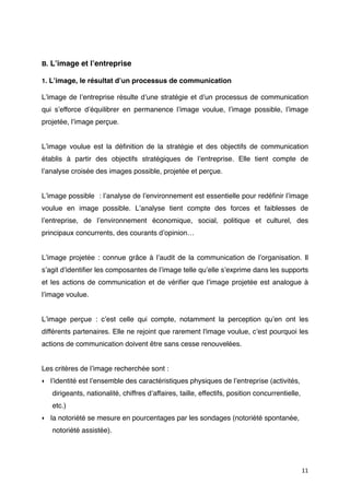 B. Lʼimage et lʼentreprise

1. Lʼimage, le résultat dʼun processus de communication

Lʼimage de lʼentreprise résulte dʼune stratégie et dʼun processus de communication
qui sʼefforce dʼéquilibrer en permanence lʼimage voulue, lʼimage possible, lʼimage
projetée, lʼimage perçue.


Lʼimage voulue est la déﬁnition de la stratégie et des objectifs de communication
établis à partir des objectifs stratégiques de lʼentreprise. Elle tient compte de
lʼanalyse croisée des images possible, projetée et perçue.


Lʼimage possible : lʼanalyse de lʼenvironnement est essentielle pour redéﬁnir lʼimage
voulue en image possible. Lʼanalyse tient compte des forces et faiblesses de
lʼentreprise, de lʼenvironnement économique, social, politique et culturel, des
principaux concurrents, des courants dʼopinion…


Lʼimage projetée : connue grâce à lʼaudit de la communication de lʼorganisation. Il
sʼagit dʼidentiﬁer les composantes de lʼimage telle quʼelle sʼexprime dans les supports
et les actions de communication et de vériﬁer que lʼimage projetée est analogue à
lʼimage voulue.


Lʼimage perçue : cʼest celle qui compte, notamment la perception quʼen ont les
différents partenaires. Elle ne rejoint que rarement l'image voulue, cʼest pourquoi les
actions de communication doivent être sans cesse renouvelées.


Les critères de lʼimage recherchée sont :
‣ lʼidentité est lʼensemble des caractéristiques physiques de lʼentreprise (activités,
   dirigeants, nationalité, chiffres dʼaffaires, taille, effectifs, position concurrentielle,
   etc.)
‣ la notoriété se mesure en pourcentages par les sondages (notoriété spontanée,
   notoriété assistée).




                                                                                                11
 