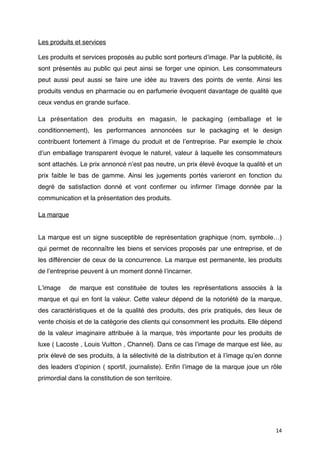 Les produits et services

Les produits et services proposés au public sont porteurs dʼimage. Par la publicité, ils
sont présentés au public qui peut ainsi se forger une opinion. Les consommateurs
peut aussi peut aussi se faire une idée au travers des points de vente. Ainsi les
produits vendus en pharmacie ou en parfumerie évoquent davantage de qualité que
ceux vendus en grande surface.

La présentation des produits en magasin, le packaging (emballage et le
conditionnement), les performances annoncées sur le packaging et le design
contribuent fortement à lʼimage du produit et de lʼentreprise. Par exemple le choix
dʼun emballage transparent évoque le naturel, valeur à laquelle les consommateurs
sont attachés. Le prix annoncé nʼest pas neutre, un prix élevé évoque la qualité et un
prix faible le bas de gamme. Ainsi les jugements portés varieront en fonction du
degré de satisfaction donné et vont conﬁrmer ou inﬁrmer lʼimage donnée par la
communication et la présentation des produits.

La marque


La marque est un signe susceptible de représentation graphique (nom, symbole…)
qui permet de reconnaître les biens et services proposés par une entreprise, et de
les différencier de ceux de la concurrence. La marque est permanente, les produits
de lʼentreprise peuvent à un moment donné lʼincarner.

Lʼimage     de marque est constituée de toutes les représentations associés à la
marque et qui en font la valeur. Cette valeur dépend de la notoriété de la marque,
des caractéristiques et de la qualité des produits, des prix pratiqués, des lieux de
vente choisis et de la catégorie des clients qui consomment les produits. Elle dépend
de la valeur imaginaire attribuée à la marque, très importante pour les produits de
luxe ( Lacoste , Louis Vuitton , Channel). Dans ce cas lʼimage de marque est liée, au
prix élevé de ses produits, à la sélectivité de la distribution et à lʼimage quʼen donne
des leaders dʼopinion ( sportif, journaliste). Enﬁn lʼimage de la marque joue un rôle
primordial dans la constitution de son territoire.




                                                                                     14
 