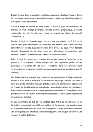 Evaluer lʼimage dʼune organisation se réalise à travers des études dʼimage et donne
lieu à diverses mesures sur la notoriété et le contenu de lʼimage. On distingue lʼétude
dʼimage de lʼétude de notoriété.

Lʼétude dʼimage se mesure en trois étapes. Dʼabord, il sʼagit de rechercher les
critères, les traits dʼimage pertinents (champs dʼaction géographique, la qualité
relationnelle, les prix, le suivi des ventes, le respect des délais, la capacité
dʼadaptation…)

Ensuite, il sʼagit de demander pour chaque critère une notation de 0 à 5 ou de
dresser une grille dʼévaluation de lʼensemble des critères sous forme dʼéchelle
comportant des degrés dʼappréciation (très bien, bien…) ou sous forme d'échelle
bipolaire demandant de se situer entre des afﬁrmations contradictoires (par
exemple : produits de bonne qualité, produits de mauvaise qualité).

Enﬁn, il sʼagit de classer les principales attentes par rapport à lʼentreprise ou au
produit ou à la marque. Lʼétude dʼimage peut peut également porter sur les
principaux concurrents aﬁn de situer lʼentreprise dans son environnement
concurrentiel, ce qui permet dʼétablir une carte perceptuelle de positionnement (le
mapping).

Les études dʼimage peuvent être qualitatives ou quantitatives. Lʼétude qualitative
sʼeffectue sous forme dʼentretiens ou de réunions de groupe, elle est structurée à
partir dʼun guide dʼentretien. Ce type dʼétude permet une connaissance approfondie
de lʼimage, sur les éléments sur lesquels elle repose et des raisons qui lʼexpliquent.
Pour cette analyse certaines techniques peuvent être utilisées, à lʼexemple des tests
projetcifs qui ont pour but de surmonter les réticences et lʼimpossibilité inconsciente
dʼexprimer ses pensées.

Lʼétude quantitative se fait par un sondage sous forme de questionnaire à un
échantillon représentatif des différents publics de lʼentreprise. Les questionnaires
sont dépouillés et les résultats extrapolés à la population totale. lʼétude baromètre est
une étude particulière effectuée à intervalles réguliers, une fois par an environ. Elle
mesure lʼévolution de lʼimage.




                                                                                      18
 