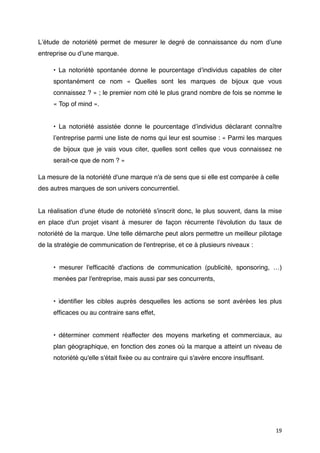 Lʼétude de notoriété permet de mesurer le degré de connaissance du nom dʼune
entreprise ou dʼune marque.

     • La notoriété spontanée donne le pourcentage dʼindividus capables de citer
     spontanément ce nom « Quelles sont les marques de bijoux que vous
     connaissez ? » ; le premier nom cité le plus grand nombre de fois se nomme le
     « Top of mind ».


     • La notoriété assistée donne le pourcentage dʼindividus déclarant connaître
     lʼentreprise parmi une liste de noms qui leur est soumise : « Parmi les marques
     de bijoux que je vais vous citer, quelles sont celles que vous connaissez ne
     serait-ce que de nom ? »

La mesure de la notoriété d'une marque n'a de sens que si elle est comparée à celle
des autres marques de son univers concurrentiel.


La réalisation d'une étude de notoriété s'inscrit donc, le plus souvent, dans la mise
en place d'un projet visant à mesurer de façon récurrente l'évolution du taux de
notoriété de la marque. Une telle démarche peut alors permettre un meilleur pilotage
de la stratégie de communication de l'entreprise, et ce à plusieurs niveaux :


     • mesurer l'efﬁcacité d'actions de communication (publicité, sponsoring, …)
     menées par l'entreprise, mais aussi par ses concurrents,


     • identiﬁer les cibles auprès desquelles les actions se sont avérées les plus
     efﬁcaces ou au contraire sans effet,


     • déterminer comment réaffecter des moyens marketing et commerciaux, au
     plan géographique, en fonction des zones où la marque a atteint un niveau de
     notoriété qu'elle s'était ﬁxée ou au contraire qui s'avère encore insufﬁsant.




                                                                                     19
 