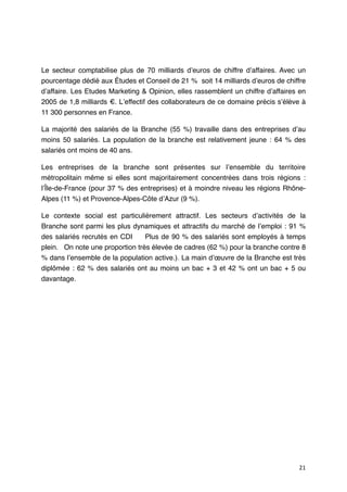 Le secteur comptabilise plus de 70 milliards dʼeuros de chiffre dʼaffaires. Avec un
pourcentage dédié aux Études et Conseil de 21 % soit 14 milliards dʼeuros de chiffre
dʼaffaire. Les Etudes Marketing & Opinion, elles rassemblent un chiffre dʼaffaires en
2005 de 1,8 milliards €. Lʼeffectif des collaborateurs de ce domaine précis sʼélève à
11 300 personnes en France.

La majorité des salariés de la Branche (55 %) travaille dans des entreprises dʼau
moins 50 salariés.  La population de la branche est relativement jeune  : 64 % des
salariés ont moins de 40 ans.

Les entreprises de la branche sont présentes sur lʼensemble du territoire
métropolitain même si elles sont majoritairement concentrées dans trois régions  :
lʼÎle-de-France (pour 37 % des entreprises) et à moindre niveau les régions Rhône-
Alpes (11 %) et Provence-Alpes-Côte dʼAzur (9 %).

Le contexte social est particulièrement attractif. Les secteurs dʼactivités de la
Branche sont parmi les plus dynamiques et attractifs du marché de lʼemploi : 91 %
des salariés recrutés en CDI      Plus de 90 % des salariés sont employés à temps
plein.   On note une proportion très élevée de cadres (62 %) pour la branche contre 8
% dans lʼensemble de la population active.). La main dʼœuvre de la Branche est très
diplômée  : 62 % des salariés ont au moins un bac + 3 et 42 % ont un bac + 5 ou
davantage.




                                                                                  21
 