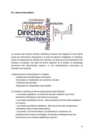 B. Lʼoffre et les métiers




La vocation des instituts dʼétudes marketing et opinion est dʼapporter à leurs clients
toutes les informations nécessaires à la prise de décision stratégique et marketing,
cerner et comprendre les attentes des marchés, les opinions et le comportement des
individus et proposer une grille de lecture objective de la société, un décryptage
permanent des phénomènes sociaux, et une compréhension dynamique de
lʼévolution des marchés.


Lʼapproche peut se décomposer en 4 étapes :
     •Analyse de la problématique dʼentreprise
     •Conception et modélisation du recueil des données
     •Traitement des données
     •Exploitation et interprétation des résultats


Le conseil en marketing concerne quatre grands types dʼétudes :
     • Les études qualitatives : le recueil de données sʼeffectue sous forme
     dʼentretiens individuels ou de réunions de groupes.
     • Les études quantitatives ad hoc : elles produisent de lʼinformation statistique
     sur-mesure.
     • Les études quantitatives répétitives : elles fournissent des comparaisons
     dʼindicateurs dans le temps (baromètres).
     • Les panels : de consommateurs, de distributeurs, dʼaudience, de
     professionnels ou base de sondages. Ces études se distinguent par leur
     permanence et le caractère répétitif des mesures.



                                                                                         22
 