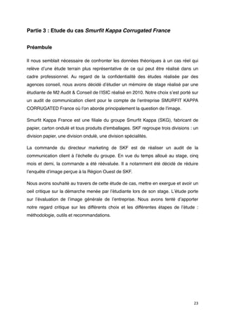 Partie 3 : Etude du cas Smurﬁt Kappa Corrugated France


Préambule

Il nous semblait nécessaire de confronter les données théoriques à un cas réel qui
relève dʼune étude terrain plus représentative de ce qui peut être réalisé dans un
cadre professionnel. Au regard de la conﬁdentialité des études réalisée par des
agences conseil, nous avons décidé dʼétudier un mémoire de stage réalisé par une
étudiante de M2 Audit & Conseil de lʼISIC réalisé en 2010. Notre choix sʼest porté sur
un audit de communication client pour le compte de  lʼentreprise SMURFIT KAPPA
CORRUGATED France où lʼon aborde principalement la question de lʼimage.

Smurﬁt Kappa France  est une ﬁliale du groupe  Smurﬁt Kappa  (SKG), fabricant de
papier, carton ondulé et tous produits d'emballages. SKF regroupe trois divisions : un
division papier, une division ondulé, une division spécialités.

La commande du directeur marketing de SKF est de réaliser un audit de la
communication client à lʼéchelle du groupe. En vue du temps alloué au stage, cinq
mois et demi, la commande a été réévaluée. Il a notamment été décidé de réduire
lʼenquête dʼimage perçue à la Région Ouest de SKF.

Nous avons souhaité au travers de cette étude de cas, mettre en exergue et avoir un
oeil critique sur la démarche menée par lʼétudiante lors de son stage. Lʼétude porte
sur lʼévaluation de lʼimage générale de lʼentreprise. Nous avons tenté dʼapporter
notre regard critique sur les différents choix et les différentes étapes de lʼétude :
méthodologie, outils et recommandations.




                                                                                   23
 