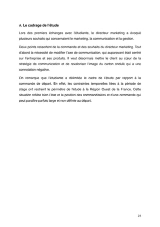 A. Le cadrage de lʼétude

Lors des premiers échanges avec lʼétudiante, le directeur marketing a évoqué
plusieurs souhaits qui concernaient le marketing, la communication et la gestion.

Deux points ressortent de la commande et des souhaits du directeur marketing. Tout
dʼabord la nécessité de modiﬁer lʼaxe de communication, qui auparavant était centré
sur lʼentreprise et ses produits. Il veut désormais mettre le client au cœur de la
stratégie de communication et de revaloriser lʼimage du carton ondulé qui a une
connotation négative.

On remarque que lʼétudiante a délimitée le cadre de lʼétude par rapport à la
commande de départ. En effet, les contraintes temporelles liées à la période de
stage ont restreint le périmètre de lʼétude à la Région Ouest de la France. Cette
situation reﬂète bien lʼétat et la position des commanditaires et dʼune commande qui
peut paraître parfois large et non déﬁnie au départ.




                                                                                    24
 