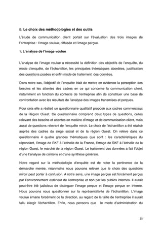 B. Le choix des méthodologies et des outils

Lʼétude de communication client portait sur lʼévaluation des trois images de
lʼentreprise : lʼimage voulue, diffusée et lʼimage perçue.

1. Lʼanalyse de lʼimage voulue


Lʼanalyse de lʼimage voulue a nécessité la déﬁnition des objectifs de lʼenquête, du
mode dʼenquête, de lʼéchantillon, les principales thématiques abordées, justiﬁcation
des questions posées et enﬁn mode de traitement des données.

Dans notre cas, lʼobjectif de lʼenquête était de mettre en évidence la perception des
besoins et les attentes des cadres en ce qui concerne la communication client,
notamment en fonction du contexte de lʼentreprise aﬁn de constituer une base de
confrontation avec les résultats de lʼanalyse des images transmises et perçues.

Pour cela elle a réalisé un questionnaire qualitatif proposé aux cadres commerciaux
de la Région Ouest. Ce questionnaire comprend deux types de questions, celles
relevant des besoins et attentes en matière dʼimage et de communication client, mais
aussi de questions relevant de lʼenquête miroir. Le choix de lʼéchantillon a été réalisé
auprès des cadres du siège social et de la région Ouest. On relève dans ce
questionnaire 4 quatre grandes thématiques  que sont  : les caractéristiques du
répondant, lʼimage de SKF à lʼéchelle de la France, lʼimage de SKF à lʼéchelle de la
région Ouest, le marché de la région Ouest. Le traitement des données a fait lʼobjet
dʼune lʼanalyse de contenu et dʼune synthèse générale.

Notre regard sur la méthodologie dʼenquête est de noter la pertinence de la
démarche menée, néanmoins nous pouvons relever que le choix des questions
miroir peut porter à confusion. A notre sens, une image perçue est forcément perçus
par lʼenvironnement extérieur de lʼentreprise et non par les publics internes. Il aurait
peut-être été judicieux de distinguer lʼimage perçue et lʼimage perçue en interne.
Nous pouvons nous questionner sur la représentativité de lʼéchantillon. Lʼimage
voulue émane forcément de la direction, au regard de la taille de lʼentreprise il aurait
fallu élargir lʼéchantillon. Enﬁn, nous pensons que          le mode dʼadministration du



                                                                                      25
 