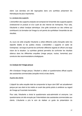 client. Les données ont été regroupées dans une synthèse présentant les
thématiques les plus importantes.

b. Lʼanalyse des supports

Lʼéchantillon des supports analysés est composé de lʼensemble des supports papiers
(institutionnel et produit) et dʼun audit de site internet de lʼentreprise. Pour cela,
lʼétudiante a utilisé lʼanalyse sémiotique. Une grille construite sur des critères qui
contribuent à la formation de lʼimage lui ont permis de synthétiser lʼensemble de ses
résultats.




Au cours de cette enquête lʼétudiante a utilisé différents outils dʼenquête selon les
objectifs établis et les publics choisis. Lʼéchantillon ( supports et cadre de
lʼentreprise) est large et permet de confronter différents regards en offrant une large
vision de la situation. La synthèse général permettra de confronter les résultats
obtenus dans les différentes enquêtes  (image perçue, voulue, transmise) pour
construire des recommandations stratégiques.




3.Lʼanalyse de lʼimage perçue


Aﬁn dʼanalyser lʼimage perçue, lʼétudiant a utilisé un questionnaires diffusé auprès
des assistantes commerciales (enquête miroir) et des clients.

Auprès des clients



Lʼobjectif de cette enquête était de comprendre la façon dont SKF est actuellement
perçue par ses client et de mettre en avant des points précis à améliorer au regard
de lʼimage quʼil souhaite transmettre.

Pour cela, lʼétudiante a choisi le questionnaire auto-administré et anonyme. Les
questionnaires ont été envoyés par lʼintermédiaire des assistantes commerciales aux
clients. Lʼétudiante a pris le soin de réaliser un guide de présentation du




                                                                                    27
 