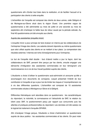 questionnaire aﬁn dʼéviter tout biais dans la restitution, et de faciliter lʼaccueil et la
participation des clients à cette enquête.

Lʼéchantillon de lʼenquête est composé des clients de deux usines, celle Gétigné et
de Mortagne-sur-Sèvre situé dans la région Ouest. Une première vague de
questionnaires a été administrée au mois de juillet et une seconde au mois de
septembre aﬁn dʼanticiper le faible taux de retour causé par la période estivale. Au
ﬁnal 40 questionnaires ont été envoyés aux clients.

Auprès des assistantes (enquête miroir)

Lʼenquête miroir a pour principe de faire évaluer en interne par les collaborateurs de
lʼentreprise lʼimage des clients. Les salariés doivent répondre au même questionnaire
que celui utilisé auprès des clients en se mettant à leur place. La comparaison des
résultats externes / internes est riche dʼenseignements pour lʼentreprise.


Le but de lʼenquête était double : tout dʼabord mettre a jour la façon, dont les
collaborateurs de SKF, pensent être perçus par les clients, ensuite engager une
démarche dʼintégration des assistantes commerciales en leur témoignant une
reconnaissance vis à vis de leur travail quotidien auprès des clients.


Lʼétudiante a choisi dʼutiliser le questionnaire auto-administré et anonyme quʼelle a
accompagné dʼun documents de consignes. Lequel présentait lʼintérêt de leur
contribution à lʼenquête et qui a pour but de limiter les risques dʼ incompréhension vis
à vis des différentes questions. Lʼéchantillon est composé de 10 assistantes
commerciales situées à Mortagne-sur-Sèvre et à Gétigné.


Différentes thématiques sont abordées dans ce questionnaire : les caractéristiques
du répondant, la notoriété, la connaissance et lʼattractivité de SKF, le relation du
client avec SKF, le positionnement perçu par rapport aux concurrents puis les
attentes et pratiques professionnelles du répondant. Les données ont été saisies via
le logiciel de traitement dʼenquête SPHINX.

Aﬁn dʼanalyser lʼimage perçue, lʼétudiante a choisi dʼadministrer un questionnaire
auprès de deux publics : les assistantes commerciales et les clients. On peut noter



                                                                                       28
 