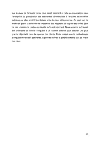 que le choix de lʼenquête miroir nous paraît pertinent et riche en informations pour
lʼentreprise. La participation des assistantes commerciales à lʼenquête est un choix
judicieux car elles sont lʼintermédiaire entre le client et lʼentreprise. On peut tout de
même se poser la question de lʼobjectivité des réponses de la part des clients pour
ne pas «casser» la relation privilégiée quʼils entretiennent. Nous pensons quʼil aurait
été préférable de conﬁer lʼenquête à un cabinet externe pour assurer une plus
grande objectivité dans la réponse des clients. Enﬁn, malgré que la méthodologie
dʼenquête choisie soit pertinente, la période estivale a généré un faible taux de retour
des client.




                                                                                      29
 
