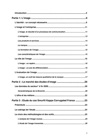 Introduction
...........................................................................................................5

Partie 1: Lʼimage
.....................................................................................6
    Lʼidentité : un concept nécessaire
                                      ......................................................................6

    Lʼimage et lʼentreprise
                           ........................................................................................11

         Lʼimage, le résultat dʼun processus de communication
                                                             .......................................11

         Lʼentreprise
...............................................................................................................13

         Les produits et services
...........................................................................................14

         La marque
                  ..................................................................................................................14

         La formation de lʼimage
                                ............................................................................................15

         Les caractéristiques de lʼimage
                                        ...............................................................................15

    Le rôle de lʼimage
...............................................................................................16

         Lʼimage : un repère
...................................................................................................16

         Lʼimage : un axe de différenciation
.........................................................................16

    Lʼévaluation de lʼimage
......................................................................................17

         Lʼimage, un outil de mesure qualitative de la marque
..........................................17

Partie 2 : Le marché des études dʼimage
...........................................20
    Les données du secteur* à ﬁn 2009
..................................................................20

         Caractéristiques de la Branche
...............................................................................20

    Lʼoffre et les métiers
                          ...........................................................................................22

Partie 3 : Etude du cas Smurﬁt Kappa Corrugated France
..............23
    Préambule
...........................................................................................................23

    Le cadrage de lʼétude
.........................................................................................24

    Le choix des méthodologies et des outils
                                            ........................................................25

         Lʼanalyse de lʼimage voulue
                                    .....................................................................................25

         Lʼétude de lʼimage transmise
                                     ...................................................................................26




                                                                                                                                     3
 