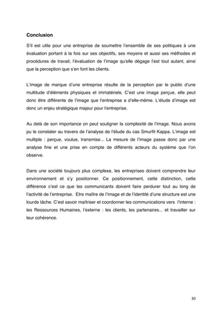 Conclusion

Sʼil est utile pour une entreprise de soumettre lʼensemble de ses politiques à une
évaluation portant à la fois sur ses objectifs, ses moyens et aussi ses méthodes et
procédures de travail, lʼévaluation de lʼimage quʼelle dégage lʼest tout autant, ainsi
que la perception que sʼen font les clients.


Lʼimage de marque dʼune entreprise résulte de la perception par le public dʼune
multitude dʼéléments physiques et immatériels. Cʼest une image perçue, elle peut
donc être différente de lʼimage que lʼentreprise a dʼelle-même. Lʼétude dʼimage est
donc un enjeu stratégique majeur pour lʼentreprise.


Au delà de son importance on peut souligner la complexité de lʼimage. Nous avons
pu le constater au travers de lʼanalyse de lʼétude du cas Smurﬁt Kappa. Lʼimage est
multiple : perçue, voulue, transmise... La mesure de lʼimage passe donc par une
analyse ﬁne et une prise en compte de différents acteurs du système que lʼon
observe.


Dans une société toujours plus complexe, les entreprises doivent comprendre leur
environnement et sʼy positionner. Ce positionnement, cette distinction, cette
différence cʼest ce que les communicants doivent faire perdurer tout au long de
lʼactivité de lʼentreprise. Etre maître de lʼimage et de lʼidentité dʼune structure est une
lourde tâche. Cʼest savoir maîtriser et coordonner les communications vers lʼinterne :
les Ressources Humaines, lʼexterne : les clients, les partenaires... et travailler sur
leur cohérence.




                                                                                        30
 
