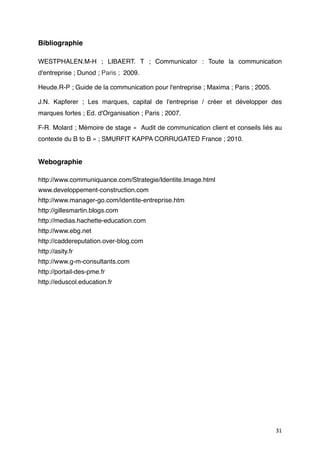 Bibliographie

WESTPHALEN.M-H  ; LIBAERT. T  ; Communicator : Toute la communication
d'entreprise ; Dunod ; Paris ; 2009.

Heude.R-P ; Guide de la communication pour l'entreprise ; Maxima ; Paris ; 2005.

J.N. Kapferer  ; Les marques, capital de l'entreprise / créer et développer des
marques fortes ; Ed. d'Organisation ; Paris ; 2007.

F-R. Molard ; Mémoire de stage «  Audit de communication client et conseils liés au
contexte du B to B » ; SMURFIT KAPPA CORRUGATED France ; 2010.


Webographie

http://www.communiquance.com/Strategie/Identite.Image.html
www.developpement-construction.com
http://www.manager-go.com/identite-entreprise.htm
http://gillesmartin.blogs.com
http://medias.hachette-education.com
http://www.ebg.net
http://caddereputation.over-blog.com
http://asity.fr
http://www.g-m-consultants.com
http://portail-des-pme.fr
http://eduscol.education.fr




                                                                                   31
 