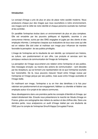 Introduction


Le concept dʼimage a pris de plus en plus de place notre société moderne. Nous
produisons chaque jour des images que nous soumettons à notre environnement,
ces images sont le reﬂet de notre identité et chaque personne souhaite les maîtriser
et les contrôler.

En parallèle lʼentreprise évolue dans un environnement de plus en plus complexe.
Elle est encadrée par les pouvoirs politiques et législatifs, soumise à une
concurrence intense, suivie par des ONG engagées et jugée par des clients et des
employés informés. Lʼentreprise sʼexpose aux évaluations de tous ceux avec qui elle
est en relation Elle doit créer et maîtriser son image pour inﬂuencer de manière
favorable la perception de ses publics privilégiés.

Lʼimage de lʼentreprise est la résultante de son identité, qui comprend son histoire,
sa culture, son positionnement et son offre. Les produits et services sont les
principaux vecteurs de communication de lʼimage de lʼentreprise.

La perception de lʼimage sous-entend une relation entre lʼentreprise et ses publics.
Des messages envoyés -au travers des actions de communication - sont décodés
par les récepteurs, qui se forment une représentation de ce que lʼentreprise souhaite
leur transmettre. De là, nous pouvons mesurer lʼécart entre lʼimage voulue par
lʼentreprise et lʼimage perçue par ses publics, mais aussi entre lʼimage souhaitée et
lʼimage réelle.

En maîtrisant son image, lʼentreprise a su en tirer des bénéﬁces à la fois pour
valoriser son positionnement et son engagement, ﬁdéliser s
a clientèle et fédérer ses
employés autour dʼun projet et de valeurs communes.

Nous développerons dans une première partie les concepts dʼidentité et dʼimage, qui
restent étroitement liés. Ensuite nous présenterons le marché de lʼétude dʼimage en
France, grâce une cartographie des métiers du secteur et des chiffres clés. Dans une
dernière partie, nous analyserons un audit dʼimage réalisé par une étudiante de
lʼISIC pour le compte de lʼentreprise Smurﬁt Kappa Corrugated France.




                                                                                   5
 