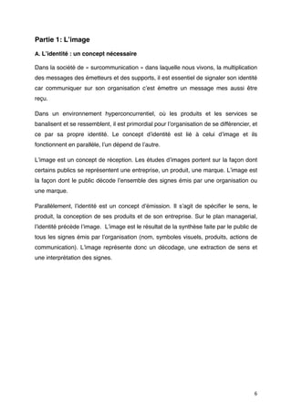 Partie 1: Lʼimage

A. Lʼidentité : un concept nécessaire

Dans la société de « surcommunication » dans laquelle nous vivons, la multiplication
des messages des émetteurs et des supports, il est essentiel de signaler son identité
car communiquer sur son organisation cʼest émettre un message mes aussi être
reçu.

Dans un environnement hyperconcurrentiel, où les produits et les services se
banalisent et se ressemblent, il est primordial pour lʼorganisation de se différencier, et
ce par sa propre identité. Le concept dʼidentité est lié à celui dʼimage et ils
fonctionnent en parallèle, lʼun dépend de lʼautre.

Lʼimage est un concept de réception. Les études dʼimages portent sur la façon dont
certains publics se représentent une entreprise, un produit, une marque. Lʼimage est
la façon dont le public décode lʼensemble des signes émis par une organisation ou
une marque.

Parallèlement, lʼidentité est un concept dʼémission. Il sʼagit de spéciﬁer le sens, le
produit, la conception de ses produits et de son entreprise. Sur le plan managerial,
lʼidentité précède lʼimage. Lʼimage est le résultat de la synthèse faite par le public de
tous les signes émis par lʼorganisation (nom, symboles visuels, produits, actions de
communication). Lʼimage représente donc un décodage, une extraction de sens et
une interprétation des signes.




                                                                                        6
 