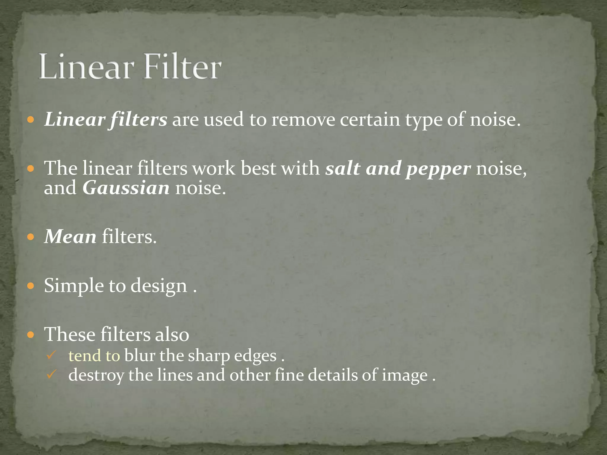  Linear filters are used to remove certain type of noise.
 The linear filters work best with salt and pepper noise,
and Gaussian noise.
 Mean filters.
 Simple to design .
 These filters also
 tend to blur the sharp edges .
 destroy the lines and other fine details of image .
 