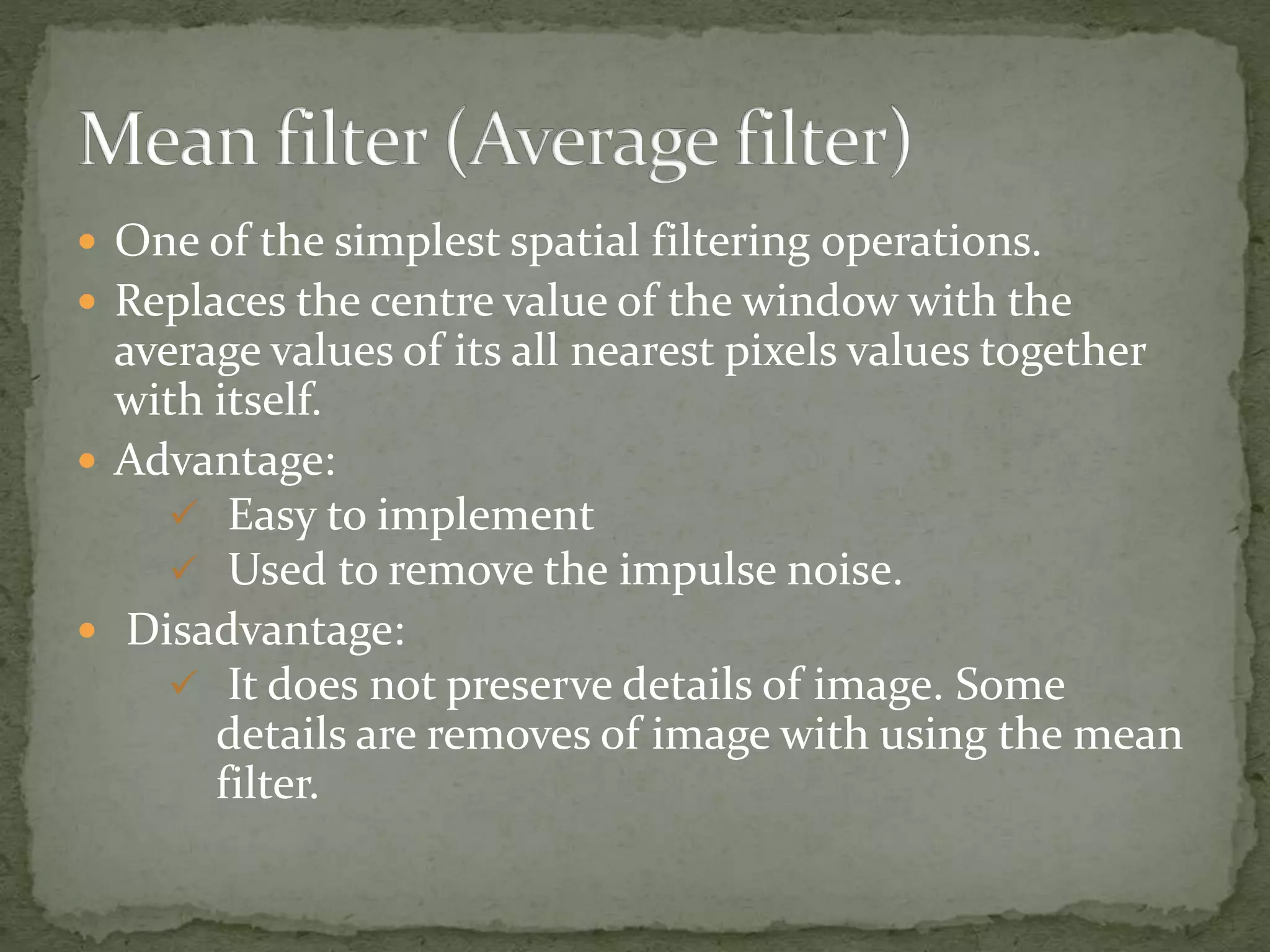  One of the simplest spatial filtering operations.
 Replaces the centre value of the window with the
average values of its all nearest pixels values together
with itself.
 Advantage:
 Easy to implement
 Used to remove the impulse noise.
 Disadvantage:
 It does not preserve details of image. Some
details are removes of image with using the mean
filter.
 