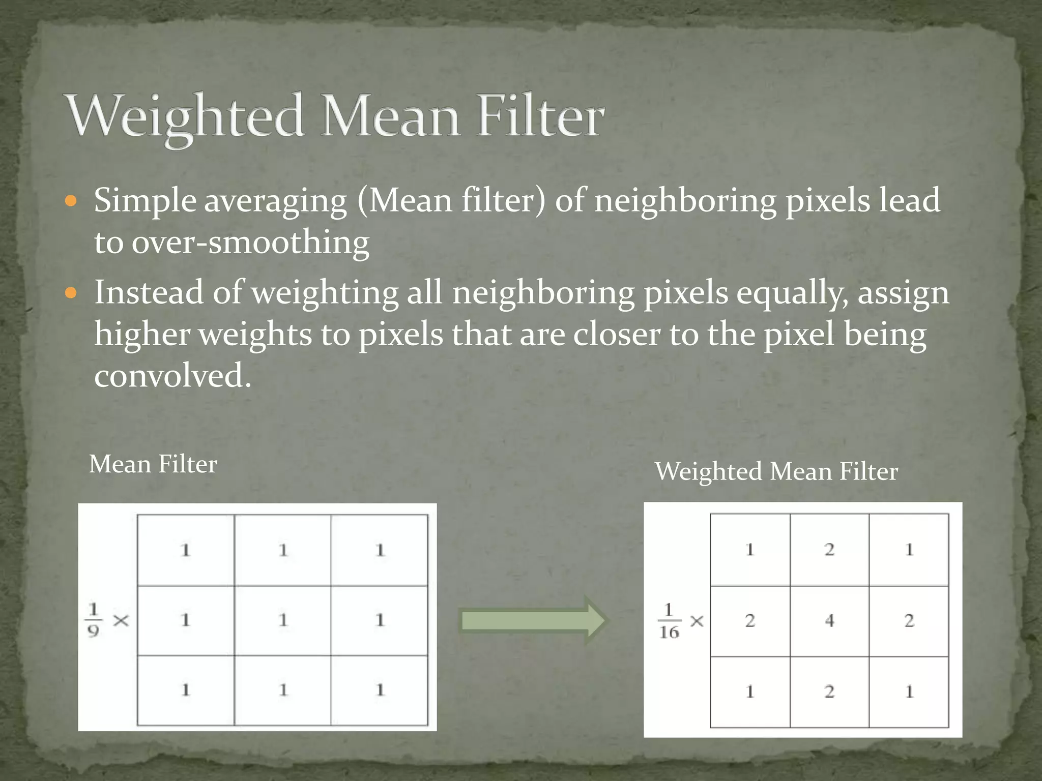  Simple averaging (Mean filter) of neighboring pixels lead
to over-smoothing
 Instead of weighting all neighboring pixels equally, assign
higher weights to pixels that are closer to the pixel being
convolved.
Weighted Mean FilterMean Filter
 