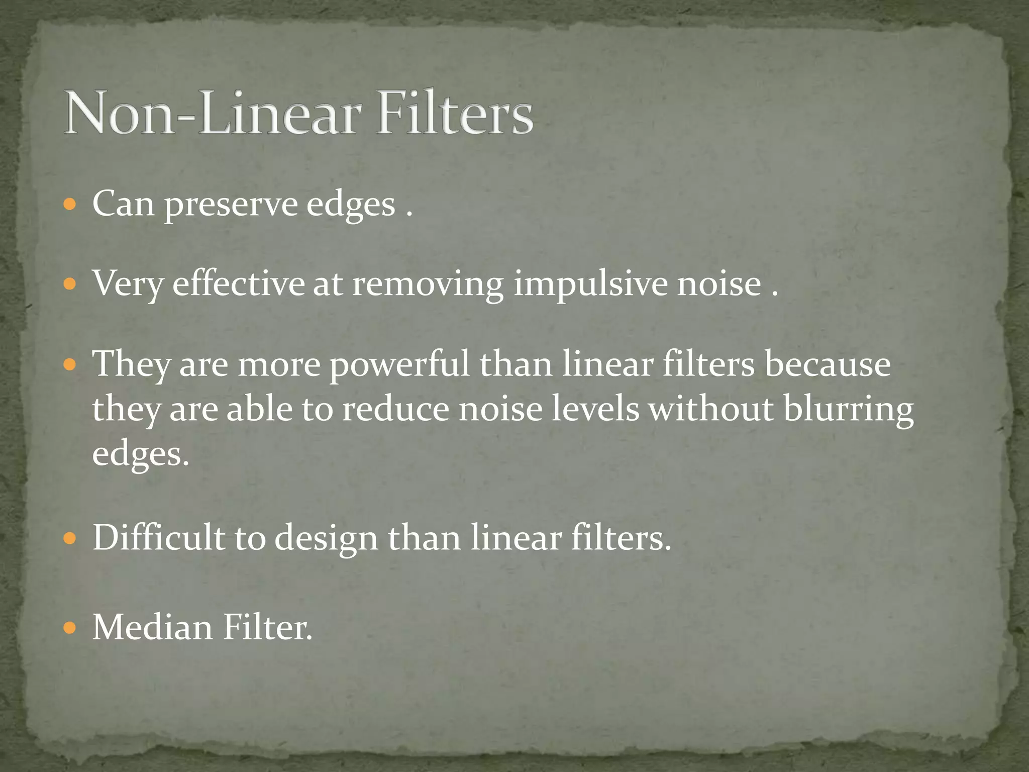  Can preserve edges .
 Very effective at removing impulsive noise .
 They are more powerful than linear filters because
they are able to reduce noise levels without blurring
edges.
 Difficult to design than linear filters.
 Median Filter.
 