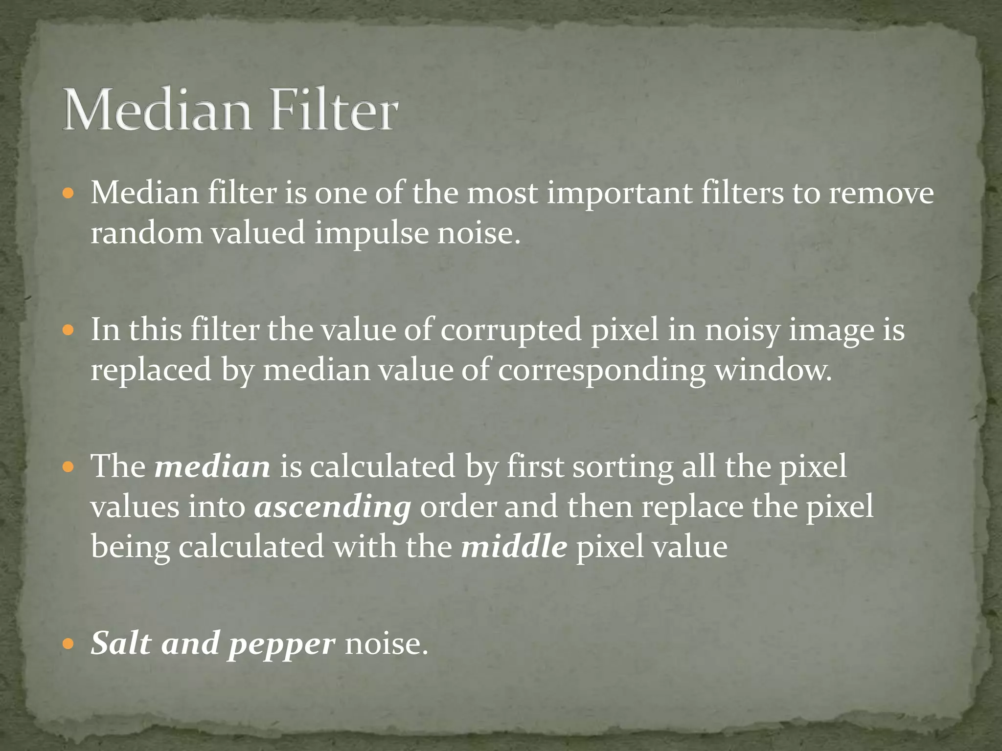  Median filter is one of the most important filters to remove
random valued impulse noise.
 In this filter the value of corrupted pixel in noisy image is
replaced by median value of corresponding window.
 The median is calculated by first sorting all the pixel
values into ascending order and then replace the pixel
being calculated with the middle pixel value
 Salt and pepper noise.
 
