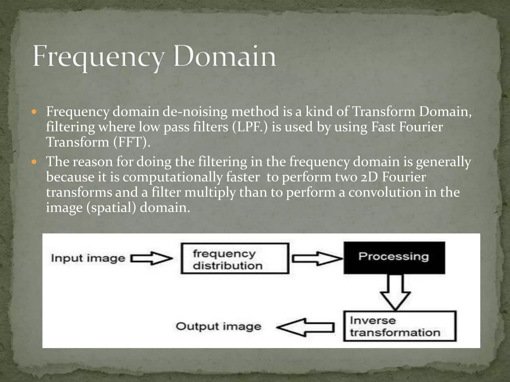  Frequency domain de-noising method is a kind of Transform Domain,
filtering where low pass filters (LPF.) is used by using Fast Fourier
Transform (FFT).
 The reason for doing the filtering in the frequency domain is generally
because it is computationally faster to perform two 2D Fourier
transforms and a filter multiply than to perform a convolution in the
image (spatial) domain.
 