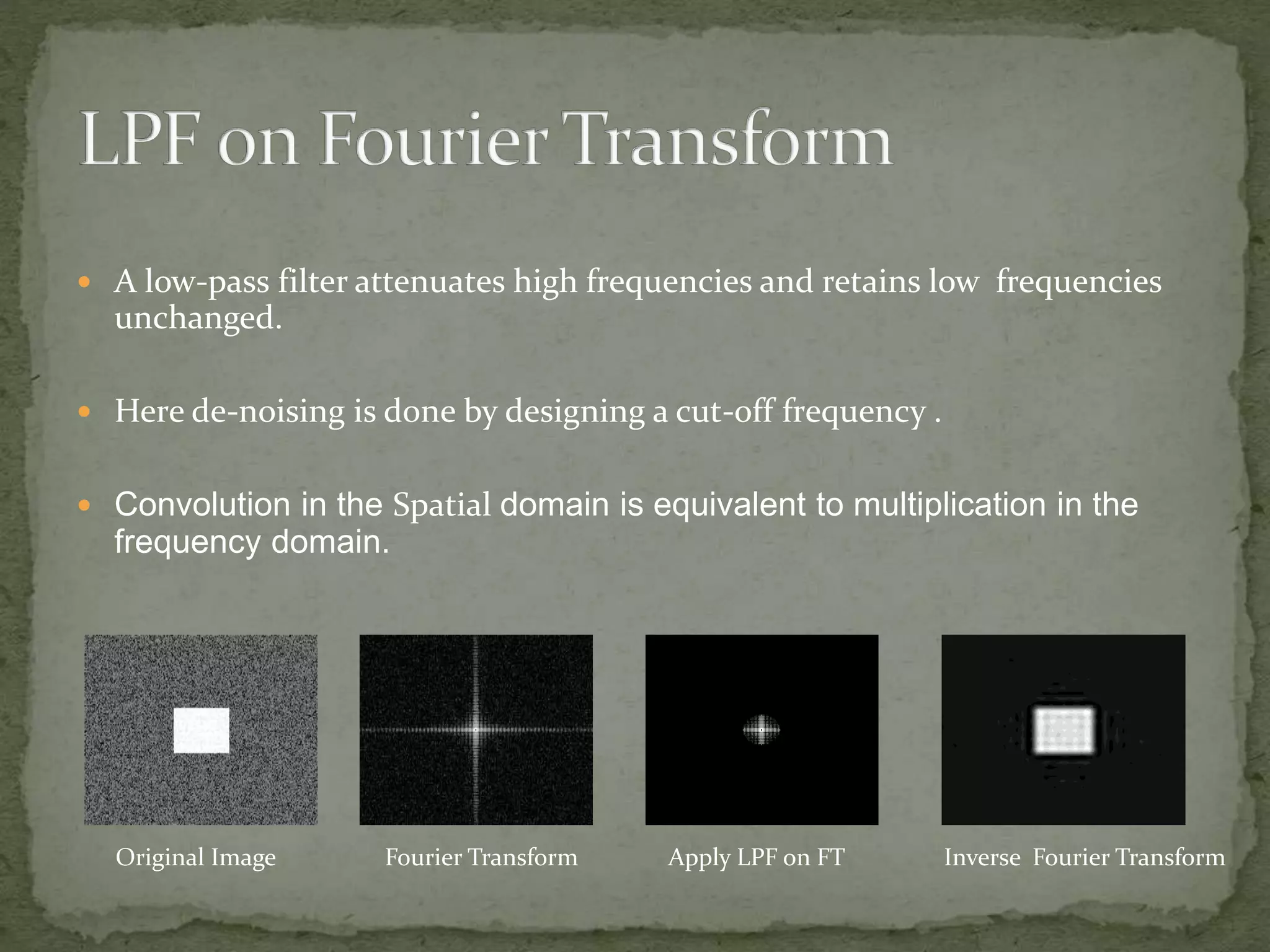  A low-pass filter attenuates high frequencies and retains low frequencies
unchanged.
 Here de-noising is done by designing a cut-off frequency .
 Convolution in the Spatial domain is equivalent to multiplication in the
frequency domain.
Original Image Fourier Transform Apply LPF on FT Inverse Fourier Transform
 