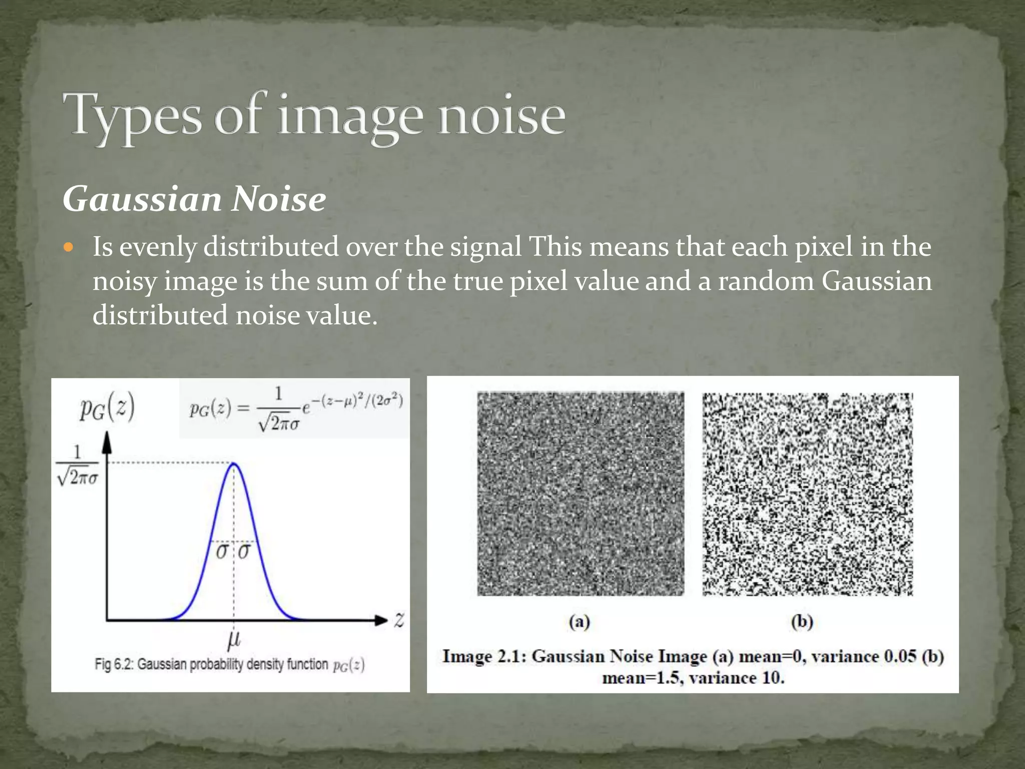 Gaussian Noise
 Is evenly distributed over the signal This means that each pixel in the
noisy image is the sum of the true pixel value and a random Gaussian
distributed noise value.
 