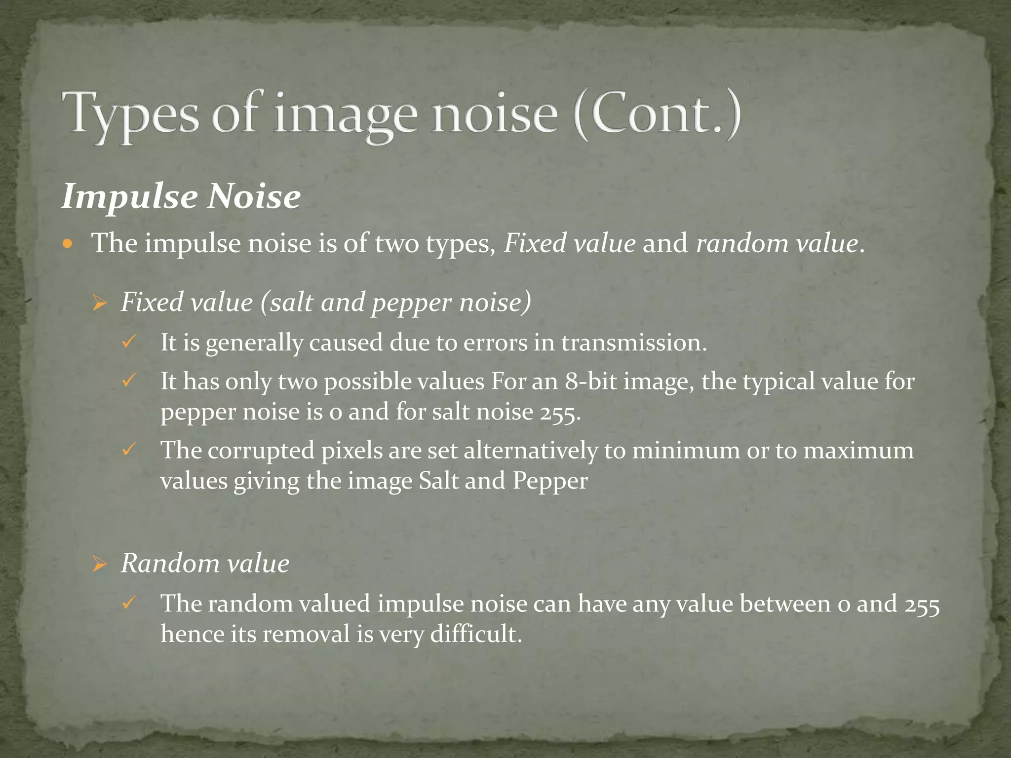 Impulse Noise
 The impulse noise is of two types, Fixed value and random value.
 Fixed value (salt and pepper noise)
 It is generally caused due to errors in transmission.
 It has only two possible values For an 8-bit image, the typical value for
pepper noise is 0 and for salt noise 255.
 The corrupted pixels are set alternatively to minimum or to maximum
values giving the image Salt and Pepper
 Random value
 The random valued impulse noise can have any value between 0 and 255
hence its removal is very difficult.
 