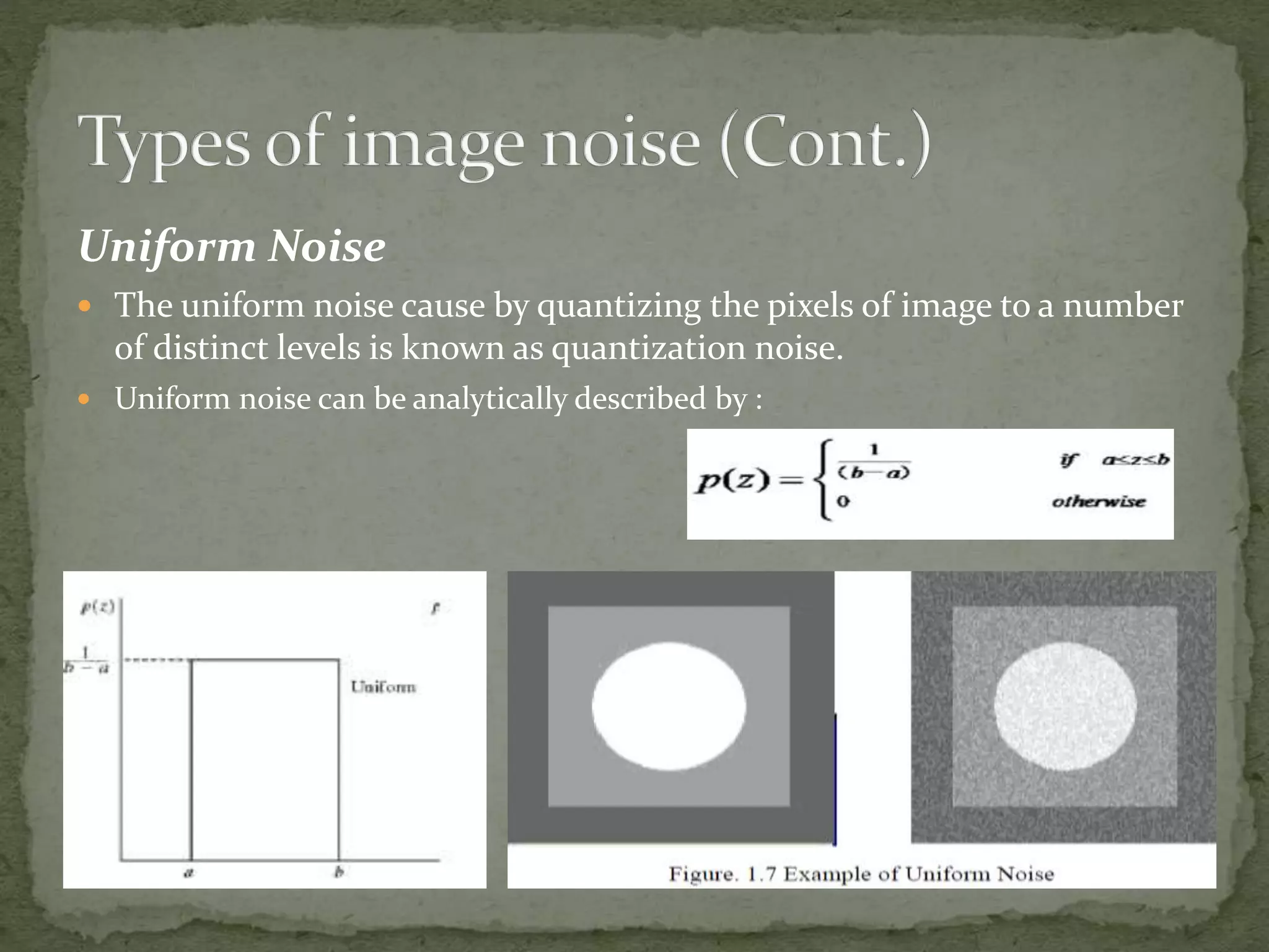 Uniform Noise
 The uniform noise cause by quantizing the pixels of image to a number
of distinct levels is known as quantization noise.
 Uniform noise can be analytically described by :
 