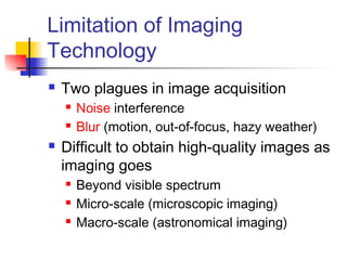 Limitation of Imaging
Technology
 Two plagues in image acquisition
 Noise interference
 Blur (motion, out-of-focus, hazy weather)
 Difficult to obtain high-quality images as
imaging goes
 Beyond visible spectrum
 Micro-scale (microscopic imaging)
 Macro-scale (astronomical imaging)
 
