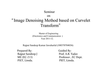 Seminar
on
“Image Denoising Method based on Curvelet
Transform”
Master of Engineering
(Electronics and Communication )
Year 2011-12.
Rajput Sandeep Kumar Jawaharlal (100370704036)
Prepared By: Guided By:
Rajput Sandeep J Prof. A.R. Yadav
ME (EC-213) Professor , EC Dept.
PIET, Limda. PIET, Limda.
 