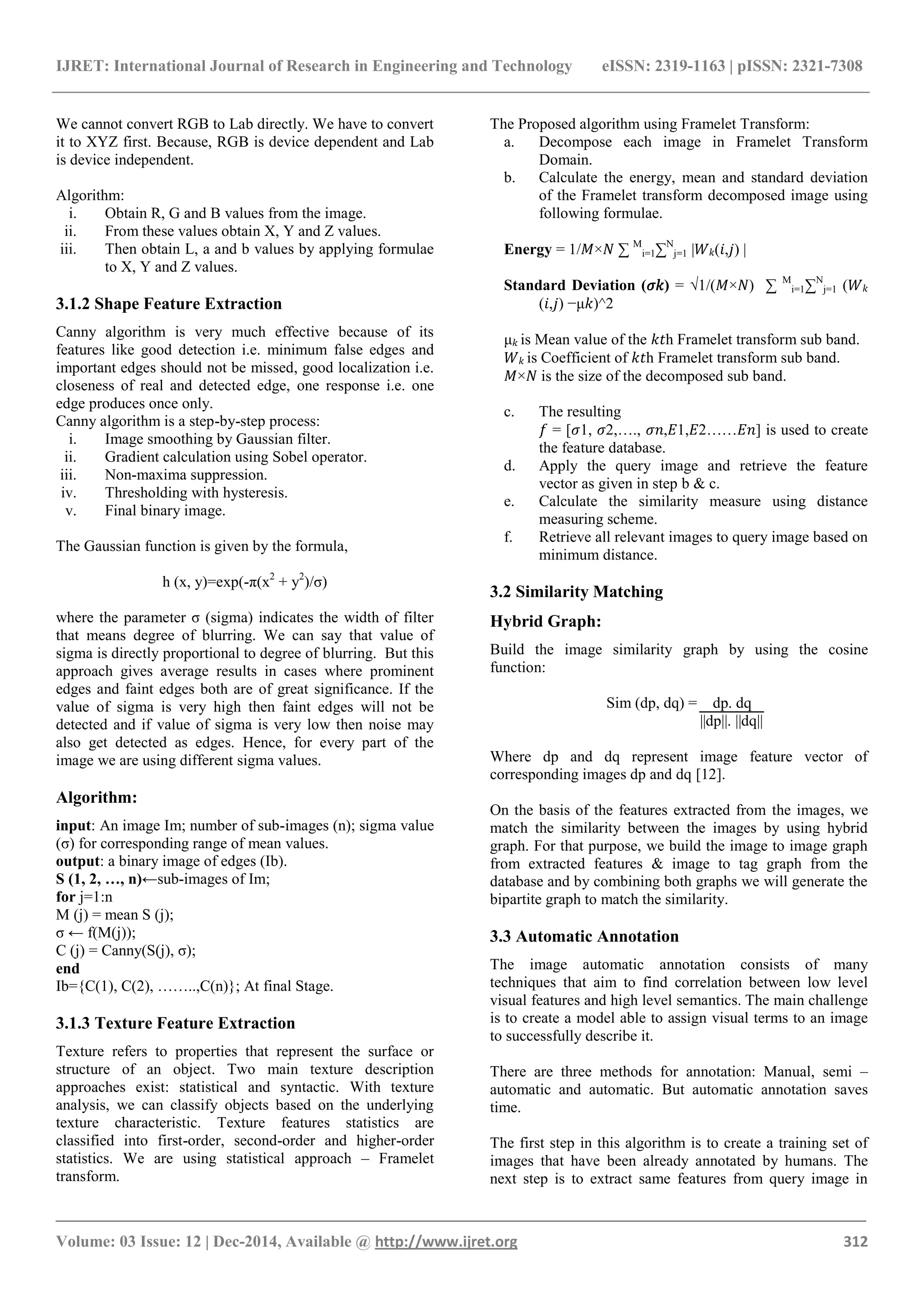 IJRET: International Journal of Research in Engineering and Technology eISSN: 2319-1163 | pISSN: 2321-7308
_______________________________________________________________________________________
Volume: 03 Issue: 12 | Dec-2014, Available @ http://www.ijret.org 312
We cannot convert RGB to Lab directly. We have to convert
it to XYZ first. Because, RGB is device dependent and Lab
is device independent.
Algorithm:
i. Obtain R, G and B values from the image.
ii. From these values obtain X, Y and Z values.
iii. Then obtain L, a and b values by applying formulae
to X, Y and Z values.
3.1.2 Shape Feature Extraction
Canny algorithm is very much effective because of its
features like good detection i.e. minimum false edges and
important edges should not be missed, good localization i.e.
closeness of real and detected edge, one response i.e. one
edge produces once only.
Canny algorithm is a step-by-step process:
i. Image smoothing by Gaussian filter.
ii. Gradient calculation using Sobel operator.
iii. Non-maxima suppression.
iv. Thresholding with hysteresis.
v. Final binary image.
The Gaussian function is given by the formula,
h (x, y)=exp(-π(x2
+ y2
)/σ)
where the parameter σ (sigma) indicates the width of filter
that means degree of blurring. We can say that value of
sigma is directly proportional to degree of blurring. But this
approach gives average results in cases where prominent
edges and faint edges both are of great significance. If the
value of sigma is very high then faint edges will not be
detected and if value of sigma is very low then noise may
also get detected as edges. Hence, for every part of the
image we are using different sigma values.
Algorithm:
input: An image Im; number of sub-images (n); sigma value
(σ) for corresponding range of mean values.
output: a binary image of edges (Ib).
S (1, 2, …, n)←sub-images of Im;
for j=1:n
M (j) = mean S (j);
σ ← f(M(j));
C (j) = Canny(S(j), σ);
end
Ib={C(1), C(2), ……..,C(n)}; At final Stage.
3.1.3 Texture Feature Extraction
Texture refers to properties that represent the surface or
structure of an object. Two main texture description
approaches exist: statistical and syntactic. With texture
analysis, we can classify objects based on the underlying
texture characteristic. Texture features statistics are
classified into first-order, second-order and higher-order
statistics. We are using statistical approach – Framelet
transform.
The Proposed algorithm using Framelet Transform:
a. Decompose each image in Framelet Transform
Domain.
b. Calculate the energy, mean and standard deviation
of the Framelet transform decomposed image using
following formulae.
Energy = 1/𝑀×𝑁 ∑ M
i=1∑N
j=1 |𝑊 𝑘(𝑖,𝑗) |
Standard Deviation (𝜎𝑘) = √1/(𝑀×𝑁) ∑ M
i=1∑N
j=1 (𝑊 𝑘
(𝑖,𝑗) −μ𝑘)^2
μ 𝑘 is Mean value of the 𝑘𝑡h Framelet transform sub band.
𝑊 𝑘 is Coefficient of 𝑘𝑡h Framelet transform sub band.
𝑀×𝑁 is the size of the decomposed sub band.
c. The resulting
𝑓 = [𝜎1, 𝜎2,…., 𝜎𝑛,𝐸1,𝐸2……𝐸𝑛] is used to create
the feature database.
d. Apply the query image and retrieve the feature
vector as given in step b & c.
e. Calculate the similarity measure using distance
measuring scheme.
f. Retrieve all relevant images to query image based on
minimum distance.
3.2 Similarity Matching
Hybrid Graph:
Build the image similarity graph by using the cosine
function:
Sim (dp, dq) = dp. dq
||dp||. ||dq||
Where dp and dq represent image feature vector of
corresponding images dp and dq [12].
On the basis of the features extracted from the images, we
match the similarity between the images by using hybrid
graph. For that purpose, we build the image to image graph
from extracted features & image to tag graph from the
database and by combining both graphs we will generate the
bipartite graph to match the similarity.
3.3 Automatic Annotation
The image automatic annotation consists of many
techniques that aim to find correlation between low level
visual features and high level semantics. The main challenge
is to create a model able to assign visual terms to an image
to successfully describe it.
There are three methods for annotation: Manual, semi –
automatic and automatic. But automatic annotation saves
time.
The first step in this algorithm is to create a training set of
images that have been already annotated by humans. The
next step is to extract same features from query image in
 