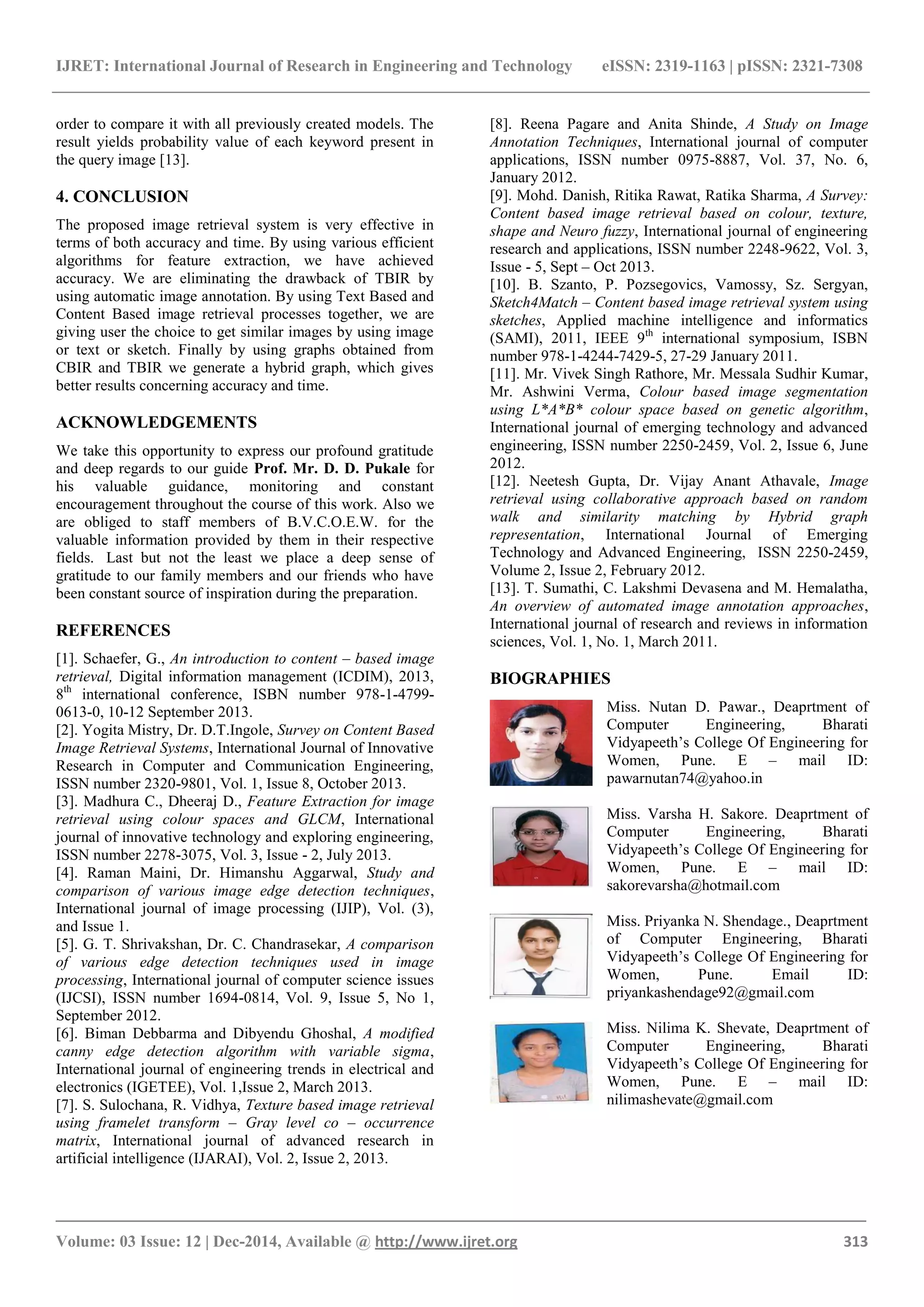 IJRET: International Journal of Research in Engineering and Technology eISSN: 2319-1163 | pISSN: 2321-7308
_______________________________________________________________________________________
Volume: 03 Issue: 12 | Dec-2014, Available @ http://www.ijret.org 313
order to compare it with all previously created models. The
result yields probability value of each keyword present in
the query image [13].
4. CONCLUSION
The proposed image retrieval system is very effective in
terms of both accuracy and time. By using various efficient
algorithms for feature extraction, we have achieved
accuracy. We are eliminating the drawback of TBIR by
using automatic image annotation. By using Text Based and
Content Based image retrieval processes together, we are
giving user the choice to get similar images by using image
or text or sketch. Finally by using graphs obtained from
CBIR and TBIR we generate a hybrid graph, which gives
better results concerning accuracy and time.
ACKNOWLEDGEMENTS
We take this opportunity to express our profound gratitude
and deep regards to our guide Prof. Mr. D. D. Pukale for
his valuable guidance, monitoring and constant
encouragement throughout the course of this work. Also we
are obliged to staff members of B.V.C.O.E.W. for the
valuable information provided by them in their respective
fields. Last but not the least we place a deep sense of
gratitude to our family members and our friends who have
been constant source of inspiration during the preparation.
REFERENCES
[1]. Schaefer, G., An introduction to content – based image
retrieval, Digital information management (ICDIM), 2013,
8th
international conference, ISBN number 978-1-4799-
0613-0, 10-12 September 2013.
[2]. Yogita Mistry, Dr. D.T.Ingole, Survey on Content Based
Image Retrieval Systems, International Journal of Innovative
Research in Computer and Communication Engineering,
ISSN number 2320-9801, Vol. 1, Issue 8, October 2013.
[3]. Madhura C., Dheeraj D., Feature Extraction for image
retrieval using colour spaces and GLCM, International
journal of innovative technology and exploring engineering,
ISSN number 2278-3075, Vol. 3, Issue - 2, July 2013.
[4]. Raman Maini, Dr. Himanshu Aggarwal, Study and
comparison of various image edge detection techniques,
International journal of image processing (IJIP), Vol. (3),
and Issue 1.
[5]. G. T. Shrivakshan, Dr. C. Chandrasekar, A comparison
of various edge detection techniques used in image
processing, International journal of computer science issues
(IJCSI), ISSN number 1694-0814, Vol. 9, Issue 5, No 1,
September 2012.
[6]. Biman Debbarma and Dibyendu Ghoshal, A modified
canny edge detection algorithm with variable sigma,
International journal of engineering trends in electrical and
electronics (IGETEE), Vol. 1,Issue 2, March 2013.
[7]. S. Sulochana, R. Vidhya, Texture based image retrieval
using framelet transform – Gray level co – occurrence
matrix, International journal of advanced research in
artificial intelligence (IJARAI), Vol. 2, Issue 2, 2013.
[8]. Reena Pagare and Anita Shinde, A Study on Image
Annotation Techniques, International journal of computer
applications, ISSN number 0975-8887, Vol. 37, No. 6,
January 2012.
[9]. Mohd. Danish, Ritika Rawat, Ratika Sharma, A Survey:
Content based image retrieval based on colour, texture,
shape and Neuro fuzzy, International journal of engineering
research and applications, ISSN number 2248-9622, Vol. 3,
Issue - 5, Sept – Oct 2013.
[10]. B. Szanto, P. Pozsegovics, Vamossy, Sz. Sergyan,
Sketch4Match – Content based image retrieval system using
sketches, Applied machine intelligence and informatics
(SAMI), 2011, IEEE 9th
international symposium, ISBN
number 978-1-4244-7429-5, 27-29 January 2011.
[11]. Mr. Vivek Singh Rathore, Mr. Messala Sudhir Kumar,
Mr. Ashwini Verma, Colour based image segmentation
using L*A*B* colour space based on genetic algorithm,
International journal of emerging technology and advanced
engineering, ISSN number 2250-2459, Vol. 2, Issue 6, June
2012.
[12]. Neetesh Gupta, Dr. Vijay Anant Athavale, Image
retrieval using collaborative approach based on random
walk and similarity matching by Hybrid graph
representation, International Journal of Emerging
Technology and Advanced Engineering, ISSN 2250-2459,
Volume 2, Issue 2, February 2012.
[13]. T. Sumathi, C. Lakshmi Devasena and M. Hemalatha,
An overview of automated image annotation approaches,
International journal of research and reviews in information
sciences, Vol. 1, No. 1, March 2011.
BIOGRAPHIES
Miss. Nutan D. Pawar., Deaprtment of
Computer Engineering, Bharati
Vidyapeeth’s College Of Engineering for
Women, Pune. E – mail ID:
pawarnutan74@yahoo.in
Miss. Varsha H. Sakore. Deaprtment of
Computer Engineering, Bharati
Vidyapeeth’s College Of Engineering for
Women, Pune. E – mail ID:
sakorevarsha@hotmail.com
Miss. Priyanka N. Shendage., Deaprtment
of Computer Engineering, Bharati
Vidyapeeth’s College Of Engineering for
Women, Pune. Email ID:
priyankashendage92@gmail.com
Miss. Nilima K. Shevate, Deaprtment of
Computer Engineering, Bharati
Vidyapeeth’s College Of Engineering for
Women, Pune. E – mail ID:
nilimashevate@gmail.com
 