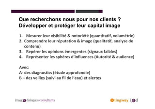 Que recherchons nous pour nos clients ?
Développer et protéger leur capital image
1. Mesurer leur visibilité & notoriété (quantitatif, volumétrie)
2. Comprendre leur réputation & image (qualitatif, analyse de
   contenu)
3. Repérer les opinions émergentes (signaux faibles)
4. Représenter les sphères d’influences (Autorité & audience)

Avec:
A- des diagnostics (étude approfondie)
B – des veilles (suivi au fil de l’eau) et alertes
 