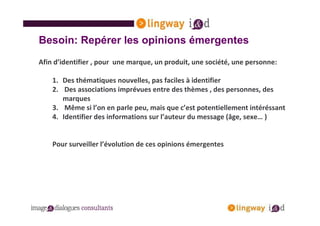 Besoin: Repérer les opinions émergentes
Afin d’identifier , pour une marque, un produit, une société, une personne:

    1. Des thématiques nouvelles, pas faciles à identifier
    2. Des associations imprévues entre des thèmes , des personnes, des
       marques
    3. Même si l’on en parle peu, mais que c’est potentiellement intéréssant
    4. Identifier des informations sur l’auteur du message (âge, sexe… )


    Pour surveiller l’évolution de ces opinions émergentes
 